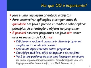 Por que OO é importante?
Java é uma linguagem orientada a objetos
Para desenvolver aplicações e componentes de
qualidade em Java é preciso entender e saber aplicar
princípios de orientação a objetos ao programar
É possível escrever programas em Java sem saber
usar os recursos da OO, mas
Dificilmente você será capaz de ir além de programas
simples com mais de uma classe
Será muito difícil entender outros programas
Seu código será feio, difícil de depurar e de reutilizar
Você estará perdendo ao usar uma linguagem como Java
(se quiser implementar apenas rotinas procedurais pode usar uma
linguagem melhor para a tarefa como Shell, Fortran, etc.)

3

 