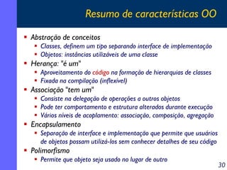 Resumo de características OO
Abstração de conceitos
Classes, definem um tipo separando interface de implementação
Objetos: instâncias utilizáveis de uma classe

Herança: "é um"
Aproveitamento do código na formação de hierarquias de classes
Fixada na compilação (inflexível)

Associação "tem um"
Consiste na delegação de operações a outros objetos
Pode ter comportamento e estrutura alterados durante execução
Vários níveis de acoplamento: associação, composição, agregação

Encapsulamento
Separação de interface e implementação que permite que usuários
de objetos possam utilizá-los sem conhecer detalhes de seu código

Polimorfismo
Permite que objeto seja usado no lugar de outro

30

 