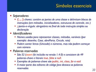 Símbolos essenciais
Separadores
{ ... } chaves: contém as partes de uma classe e delimitam blocos de
instruções (em métodos, inicializadores, estruturas de controle, etc.)
; ponto-e-vírgula: obrigatória no final de toda instrução simples ou
declaração

Identificadores
Nomes usados para representar classes, métodos, variáveis (por
exemplo: desenha, Casa, abrePorta, Circulo, raio)
Podem conter letras (Unicode) e números, mas não podem começar
com número

Palavras reservadas
São 52 (assert foi incluída na versão 1.4.0) e consistem de 49
palavras-chave e literais true, false e null.
Exemplos de palavras-chave são public, int, class, for e void
A maior parte dos editores de código Java destaca as palavras
reservadas

33

 