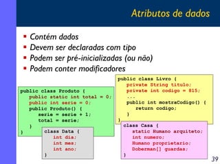 Atributos de dados
Contém dados
Devem ser declaradas com tipo
Podem ser pré-inicializadas (ou não)
Podem conter modificadores
public class Produto {
public static int total = 0;
public int serie = 0;
public Produto() {
serie = serie + 1;
total = serie;
}
class Data {
}
int dia;
int mes;
int ano;
}

public class Livro {
private String titulo;
private int codigo = 815;
...
public int mostraCodigo() {
return codigo;
}
}
class Casa {
static Humano arquiteto;
int numero;
Humano proprietario;
Doberman[] guardas;
}

39

 