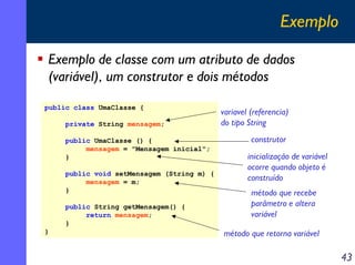 Exemplo
Exemplo de classe com um atributo de dados
(variável), um construtor e dois métodos
public class UmaClasse {
private String mensagem;
public UmaClasse () {
mensagem = "Mensagem inicial";
}
public void setMensagem (String m) {
mensagem = m;
}
public String getMensagem() {
return mensagem;
}
}

variavel (referencia)
do tipo String
construtor
inicialização de variável
ocorre quando objeto é
construído
método que recebe
parâmetro e altera
variável
método que retorna variável

43

 