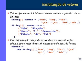 Inicialização de vetores
Vetores podem ser inicializados no momento em que são criados.
Sintaxe:
String[] semana = {"Dom", "Seg", "Ter",
"Qua", "Qui", "Sex","Sab"};
String[][] usuarios = {
{"João", "Ninguém"},
{"Maria", "D.", "Aparecida"},
{"Fulano", "de", "Tal"}
};

Essa inicialização não pode ser usada em outras situações
(depois que o vetor já existe), exceto usando new, da forma:
semana =
new String[] {"Dom", "Seg", "Ter", "Qua",
"Qui", "Sex", "Sab"};

50

 