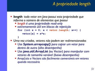 A propriedade length
length: todo vetor em Java possui esta propriedade que
informa o número de elementos que possui
length é uma propriedade read-only
extremamente útil em blocos de repetição
for (int x = 0; x < vetor.length; x++) {
vetor[x] = x*x;
}

Uma vez criados, vetores não podem ser redimensionados
Use System.arraycopy() para copiar um vetor para
dentro de outro (alto desempenho)
Use java.util.ArrayList (ou Vector) para manipular com
vetores de tamanho variável (baixo desempenho)
ArrayLists e Vectors são facilmente conversíveis em vetores
quando necessário
51

 