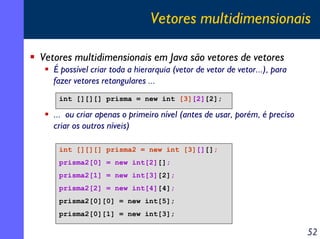 Vetores multidimensionais
Vetores multidimensionais em Java são vetores de vetores
É possível criar toda a hierarquia (vetor de vetor de vetor...), para
fazer vetores retangulares ...
int [][][] prisma = new int [3][2][2];

... ou criar apenas o primeiro nível (antes de usar, porém, é preciso
criar os outros níveis)
int [][][] prisma2 = new int [3][][];
prisma2[0] = new int[2][];
prisma2[1] = new int[3][2];
prisma2[2] = new int[4][4];
prisma2[0][0] = new int[5];
prisma2[0][1] = new int[3];

52

 