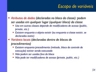 Escopo de variáveis
Atributos de dados (declarados no bloco da classe): podem
ser usadas em qualquer lugar (qualquer bloco) da classe
Uso em outras classes depende de modificadores de acesso (public,
private, etc.)
Existem enquanto o objeto existir (ou enquanto a classe existir, se
declarados static)

Variáveis locais (declaradas dentro de blocos de
procedimentos)
Existem enquanto procedimento (método, bloco de controle de
execução) estiver sendo executado
Não podem ser usadas fora do bloco
Não pode ter modificadores de acesso (private, public, etc.)

54

 