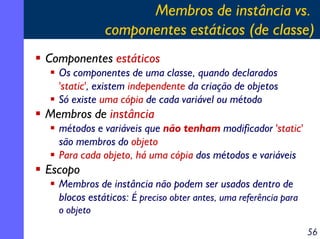 Membros de instância vs.
componentes estáticos (de classe)
Componentes estáticos
Os componentes de uma classe, quando declarados
'static', existem independente da criação de objetos
Só existe uma cópia de cada variável ou método

Membros de instância
métodos e variáveis que não tenham modificador 'static'
são membros do objeto
Para cada objeto, há uma cópia dos métodos e variáveis

Escopo
Membros de instância não podem ser usados dentro de
blocos estáticos: É preciso obter antes, uma referência para
o objeto
56

 