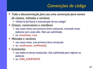 Convenções de código
Toda a documentação Java usa uma convenção para nomes
de classes, métodos e variáveis
Utilizá-la facilitará a manutenção do seu código!

Classes, construtores e interfaces
use caixa-mista com primeira letra maiúscula, iniciando novas
palavras com caixa-alta. Não use sublinhado.
ex: UmaClasse, Livro

Métodos e variáveis
use caixa mista, com primeira letra minúscula
ex: umaVariavel, umMetodo()

Constantes
use todas as letras maiúsculas. Use sublinhado para separar as
palavras
ex: UMA_CONSTANTE

61

 