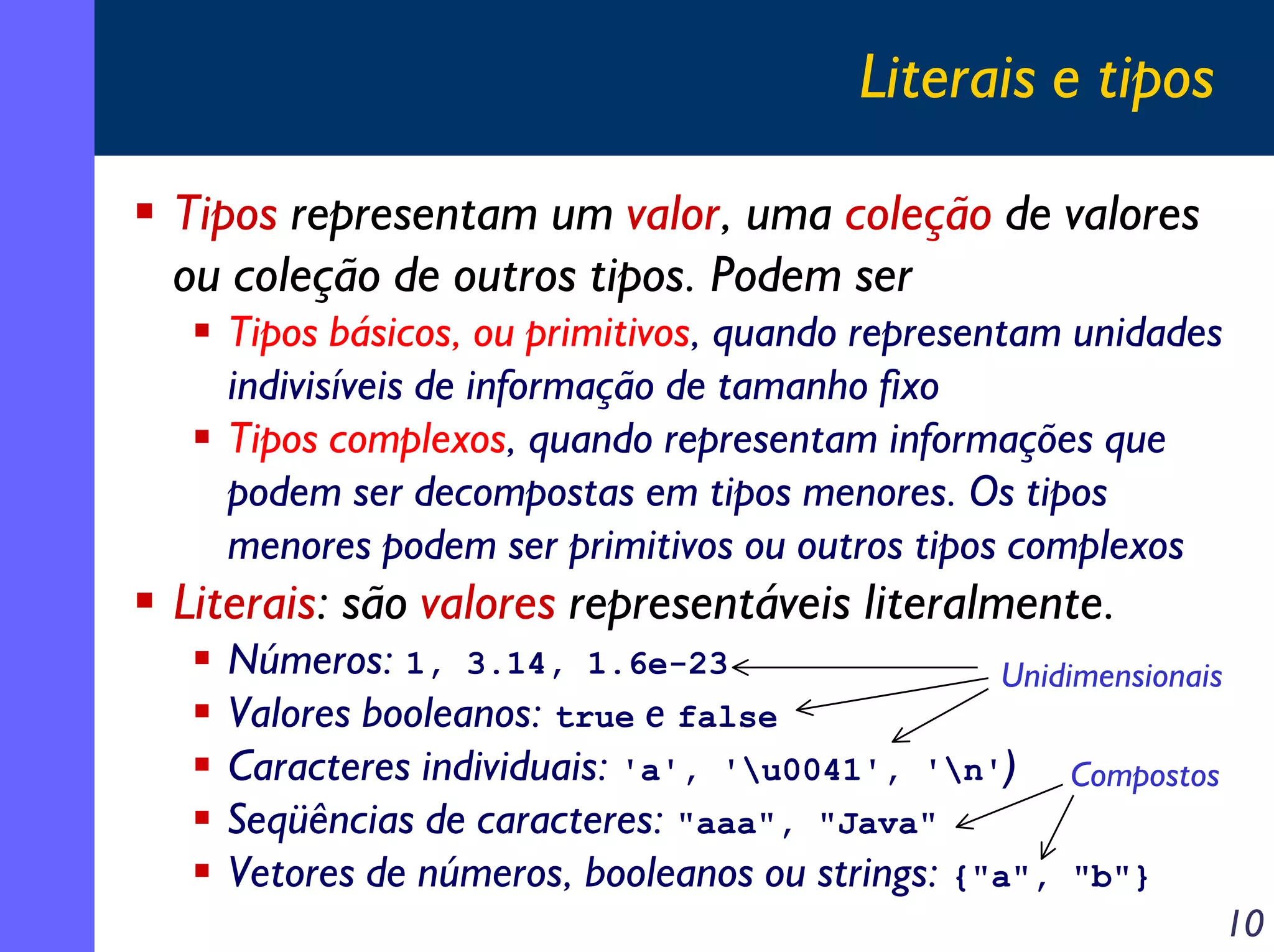 Literais e tipos
Tipos representam um valor, uma coleção de valores
ou coleção de outros tipos. Podem ser
Tipos básicos, ou primitivos, quando representam unidades
indivisíveis de informação de tamanho fixo
Tipos complexos, quando representam informações que
podem ser decompostas em tipos menores. Os tipos
menores podem ser primitivos ou outros tipos complexos

Literais: são valores representáveis literalmente.
Números: 1, 3.14, 1.6e-23
Unidimensionais
Valores booleanos: true e false
Caracteres individuais: 'a', 'u0041', 'n') Compostos
Seqüências de caracteres: "aaa", "Java"
Vetores de números, booleanos ou strings: {"a", "b"}
10

 