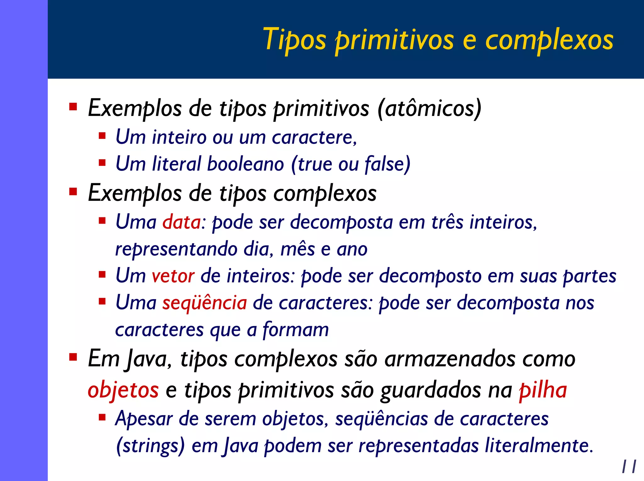 Tipos primitivos e complexos
Exemplos de tipos primitivos (atômicos)
Um inteiro ou um caractere,
Um literal booleano (true ou false)

Exemplos de tipos complexos
Uma data: pode ser decomposta em três inteiros,
representando dia, mês e ano
Um vetor de inteiros: pode ser decomposto em suas partes
Uma seqüência de caracteres: pode ser decomposta nos
caracteres que a formam

Em Java, tipos complexos são armazenados como
objetos e tipos primitivos são guardados na pilha
Apesar de serem objetos, seqüências de caracteres
(strings) em Java podem ser representadas literalmente.

11

 