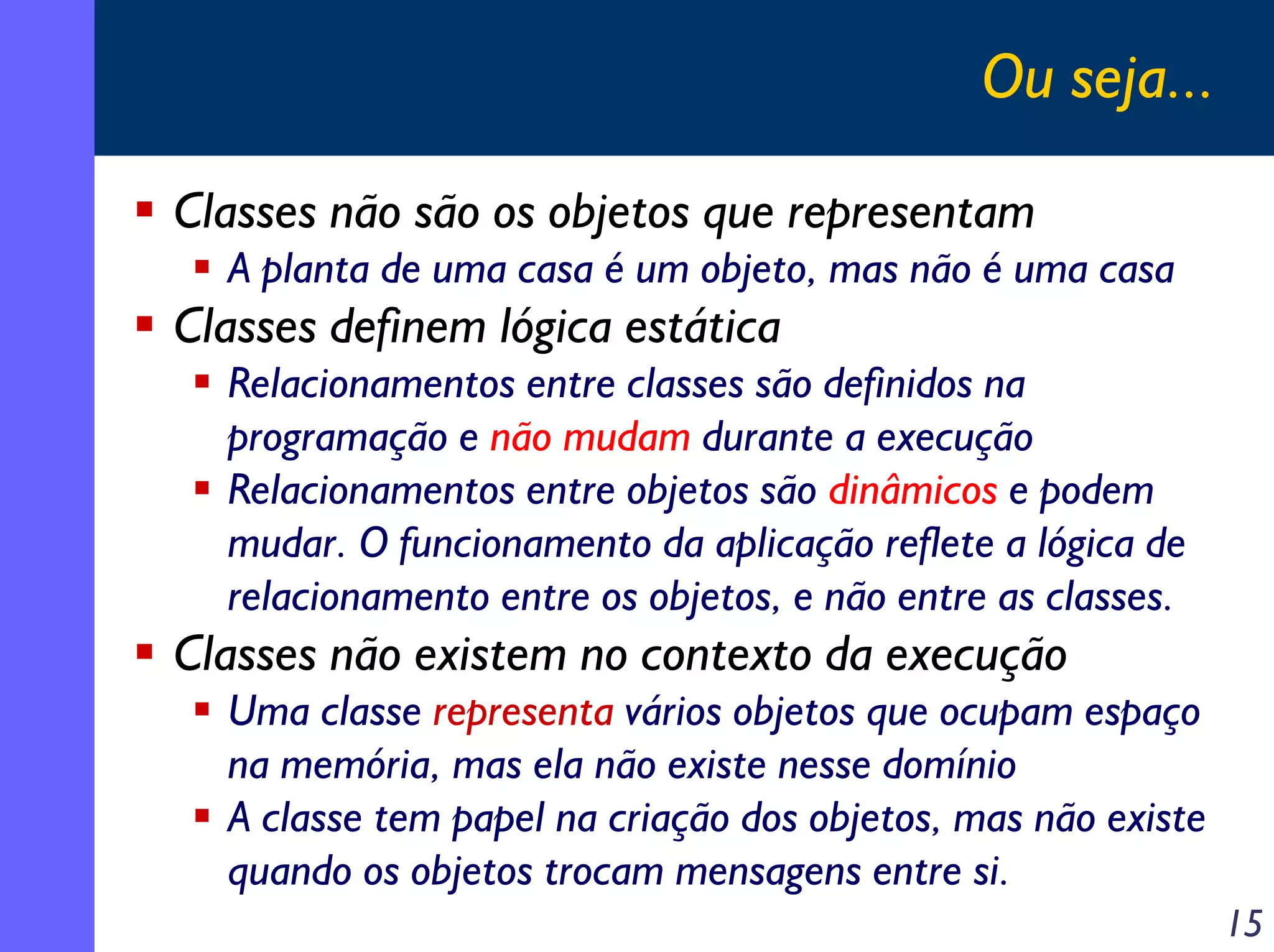 Ou seja...
Classes não são os objetos que representam
A planta de uma casa é um objeto, mas não é uma casa

Classes definem lógica estática
Relacionamentos entre classes são definidos na
programação e não mudam durante a execução
Relacionamentos entre objetos são dinâmicos e podem
mudar. O funcionamento da aplicação reflete a lógica de
relacionamento entre os objetos, e não entre as classes.

Classes não existem no contexto da execução
Uma classe representa vários objetos que ocupam espaço
na memória, mas ela não existe nesse domínio
A classe tem papel na criação dos objetos, mas não existe
quando os objetos trocam mensagens entre si.
15

 