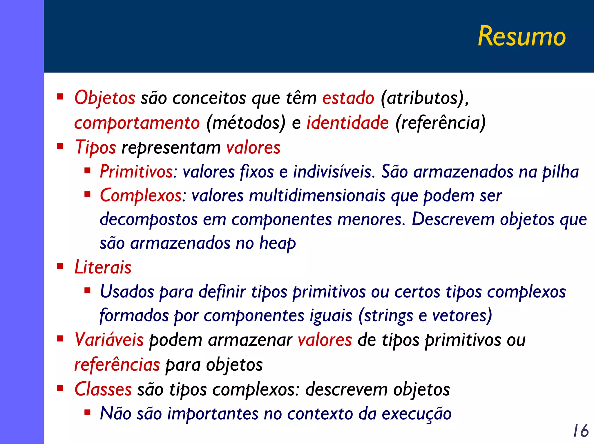 Resumo
Objetos são conceitos que têm estado (atributos),
comportamento (métodos) e identidade (referência)
Tipos representam valores
Primitivos: valores fixos e indivisíveis. São armazenados na pilha
Complexos: valores multidimensionais que podem ser
decompostos em componentes menores. Descrevem objetos que
são armazenados no heap
Literais
Usados para definir tipos primitivos ou certos tipos complexos
formados por componentes iguais (strings e vetores)
Variáveis podem armazenar valores de tipos primitivos ou
referências para objetos
Classes são tipos complexos: descrevem objetos
Não são importantes no contexto da execução

16

 