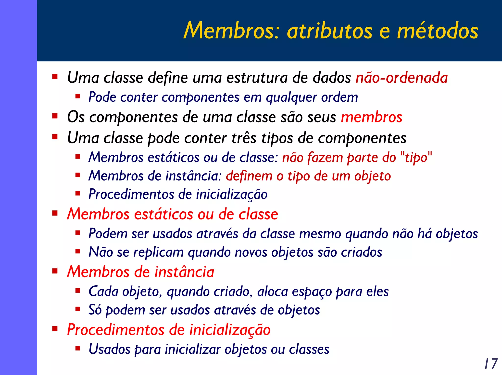 Membros: atributos e métodos
Uma classe define uma estrutura de dados não-ordenada
Pode conter componentes em qualquer ordem

Os componentes de uma classe são seus membros
Uma classe pode conter três tipos de componentes
Membros estáticos ou de classe: não fazem parte do "tipo"
Membros de instância: definem o tipo de um objeto
Procedimentos de inicialização

Membros estáticos ou de classe
Podem ser usados através da classe mesmo quando não há objetos
Não se replicam quando novos objetos são criados

Membros de instância
Cada objeto, quando criado, aloca espaço para eles
Só podem ser usados através de objetos

Procedimentos de inicialização
Usados para inicializar objetos ou classes

17

 
