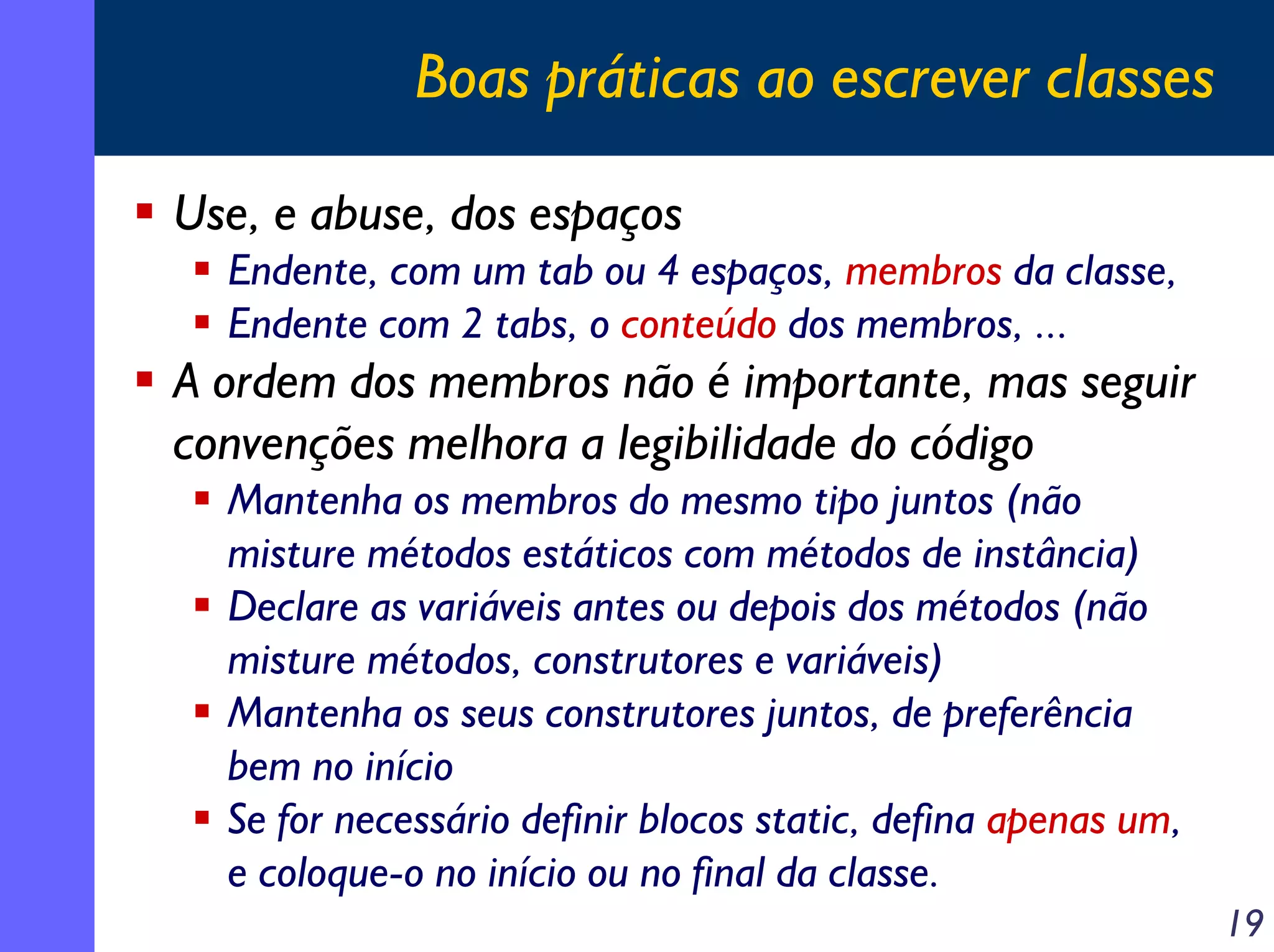 Boas práticas ao escrever classes
Use, e abuse, dos espaços
Endente, com um tab ou 4 espaços, membros da classe,
Endente com 2 tabs, o conteúdo dos membros, ...

A ordem dos membros não é importante, mas seguir
convenções melhora a legibilidade do código
Mantenha os membros do mesmo tipo juntos (não
misture métodos estáticos com métodos de instância)
Declare as variáveis antes ou depois dos métodos (não
misture métodos, construtores e variáveis)
Mantenha os seus construtores juntos, de preferência
bem no início
Se for necessário definir blocos static, defina apenas um,
e coloque-o no início ou no final da classe.
19

 