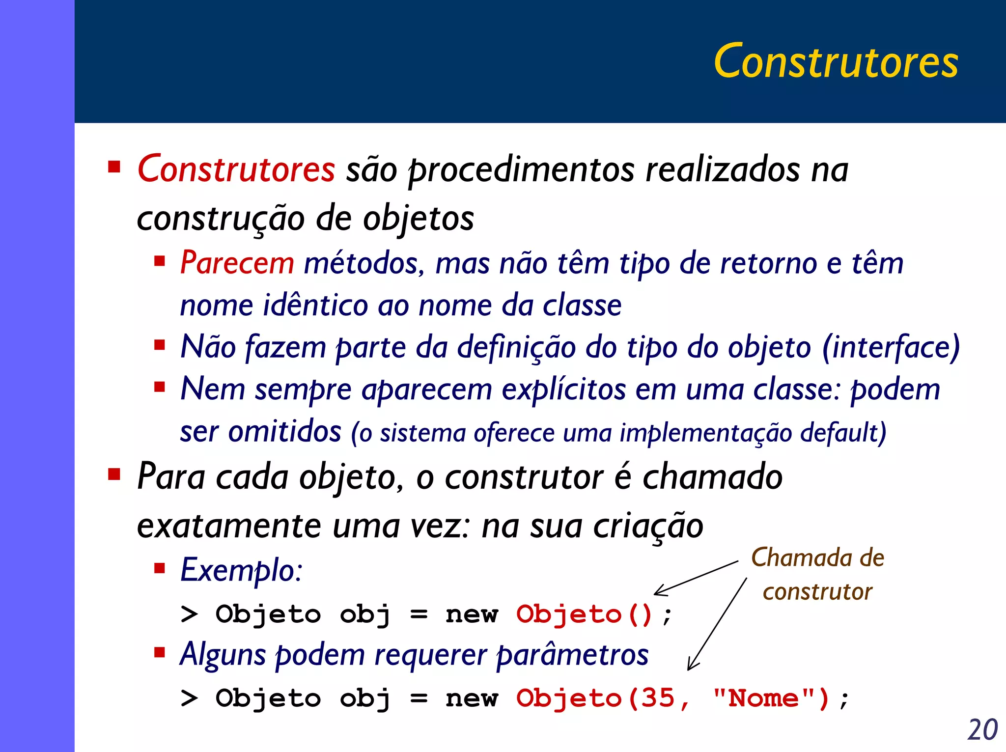 Construtores
Construtores são procedimentos realizados na
construção de objetos
Parecem métodos, mas não têm tipo de retorno e têm
nome idêntico ao nome da classe
Não fazem parte da definição do tipo do objeto (interface)
Nem sempre aparecem explícitos em uma classe: podem
ser omitidos (o sistema oferece uma implementação default)

Para cada objeto, o construtor é chamado
exatamente uma vez: na sua criação
Exemplo:
> Objeto obj = new Objeto();

Chamada de
construtor

Alguns podem requerer parâmetros
> Objeto obj = new Objeto(35, "Nome");

20

 