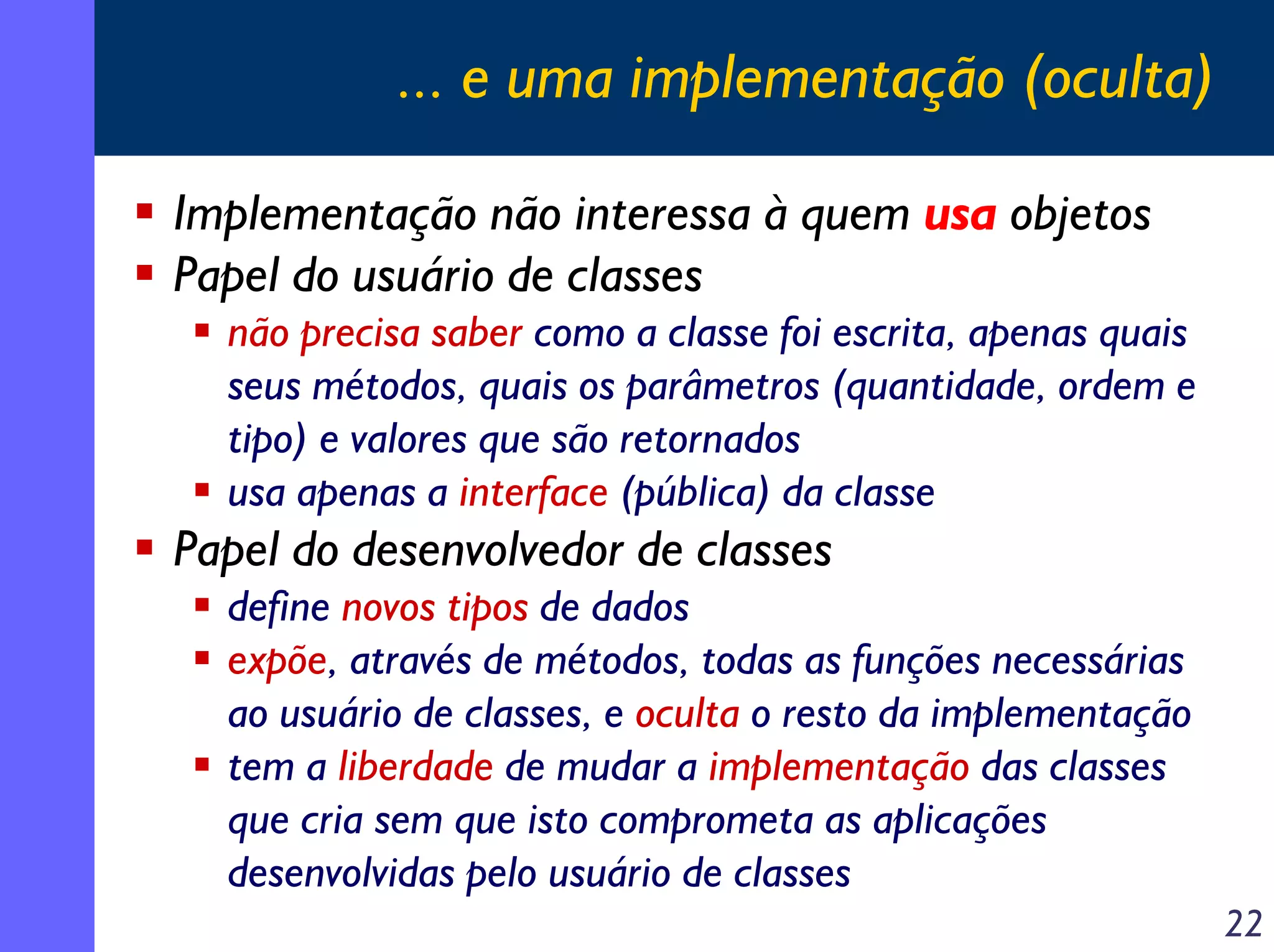 ... e uma implementação (oculta)
Implementação não interessa à quem usa objetos
Papel do usuário de classes
não precisa saber como a classe foi escrita, apenas quais
seus métodos, quais os parâmetros (quantidade, ordem e
tipo) e valores que são retornados
usa apenas a interface (pública) da classe

Papel do desenvolvedor de classes
define novos tipos de dados
expõe, através de métodos, todas as funções necessárias
ao usuário de classes, e oculta o resto da implementação
tem a liberdade de mudar a implementação das classes
que cria sem que isto comprometa as aplicações
desenvolvidas pelo usuário de classes
22

 
