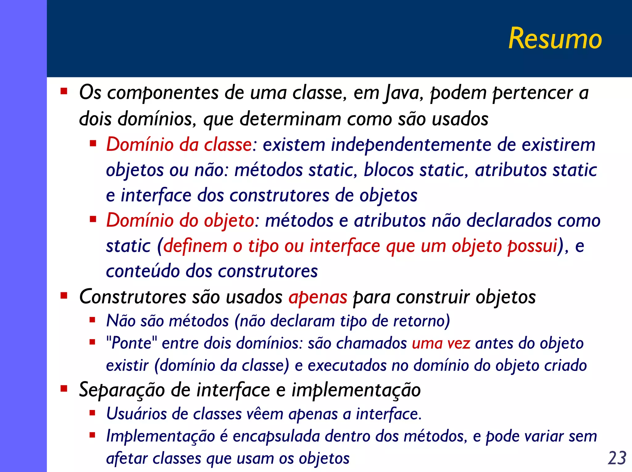 Resumo
Os componentes de uma classe, em Java, podem pertencer a
dois domínios, que determinam como são usados
Domínio da classe: existem independentemente de existirem
objetos ou não: métodos static, blocos static, atributos static
e interface dos construtores de objetos
Domínio do objeto: métodos e atributos não declarados como
static (definem o tipo ou interface que um objeto possui), e
conteúdo dos construtores
Construtores são usados apenas para construir objetos
Não são métodos (não declaram tipo de retorno)
"Ponte" entre dois domínios: são chamados uma vez antes do objeto
existir (domínio da classe) e executados no domínio do objeto criado

Separação de interface e implementação
Usuários de classes vêem apenas a interface.
Implementação é encapsulada dentro dos métodos, e pode variar sem
afetar classes que usam os objetos
23

 