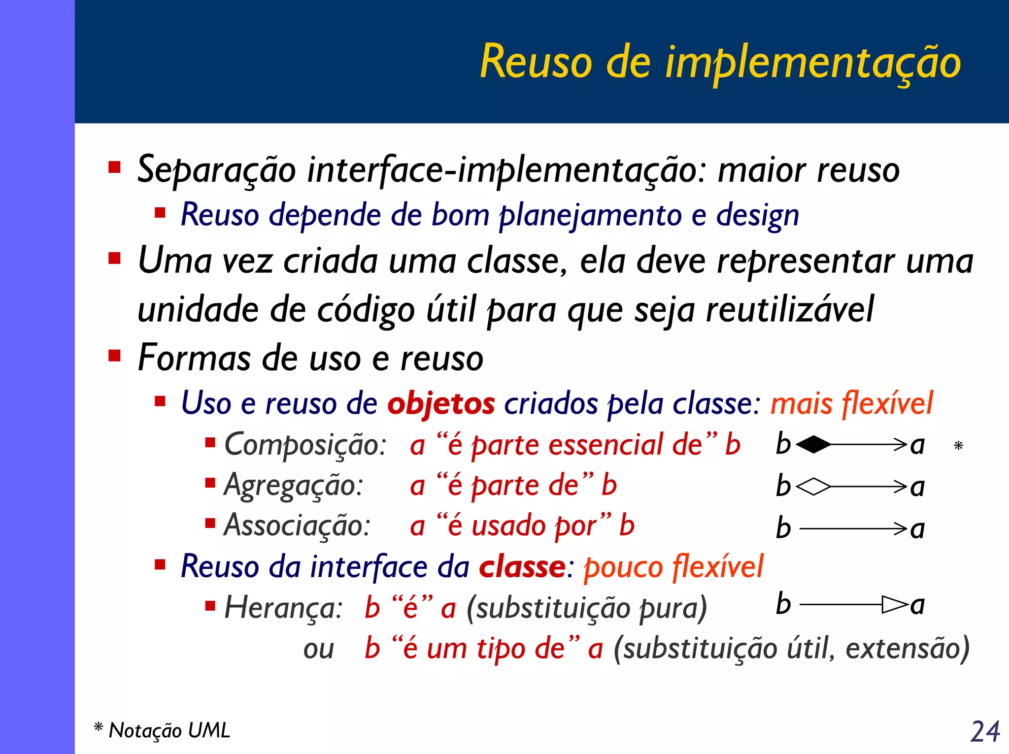 Reuso de implementação
Separação interface-implementação: maior reuso
Reuso depende de bom planejamento e design

Uma vez criada uma classe, ela deve representar uma
unidade de código útil para que seja reutilizável
Formas de uso e reuso
Uso e reuso de objetos criados pela classe: mais flexível
a *
Composição: a “é parte essencial de” b b
Agregação: a “é parte de” b
b
a
Associação: a “é usado por” b
b
a
Reuso da interface da classe: pouco flexível
b
a
Herança: b “é” a (substituição pura)
ou b “é um tipo de” a (substituição útil, extensão)
* Notação UML

24

 