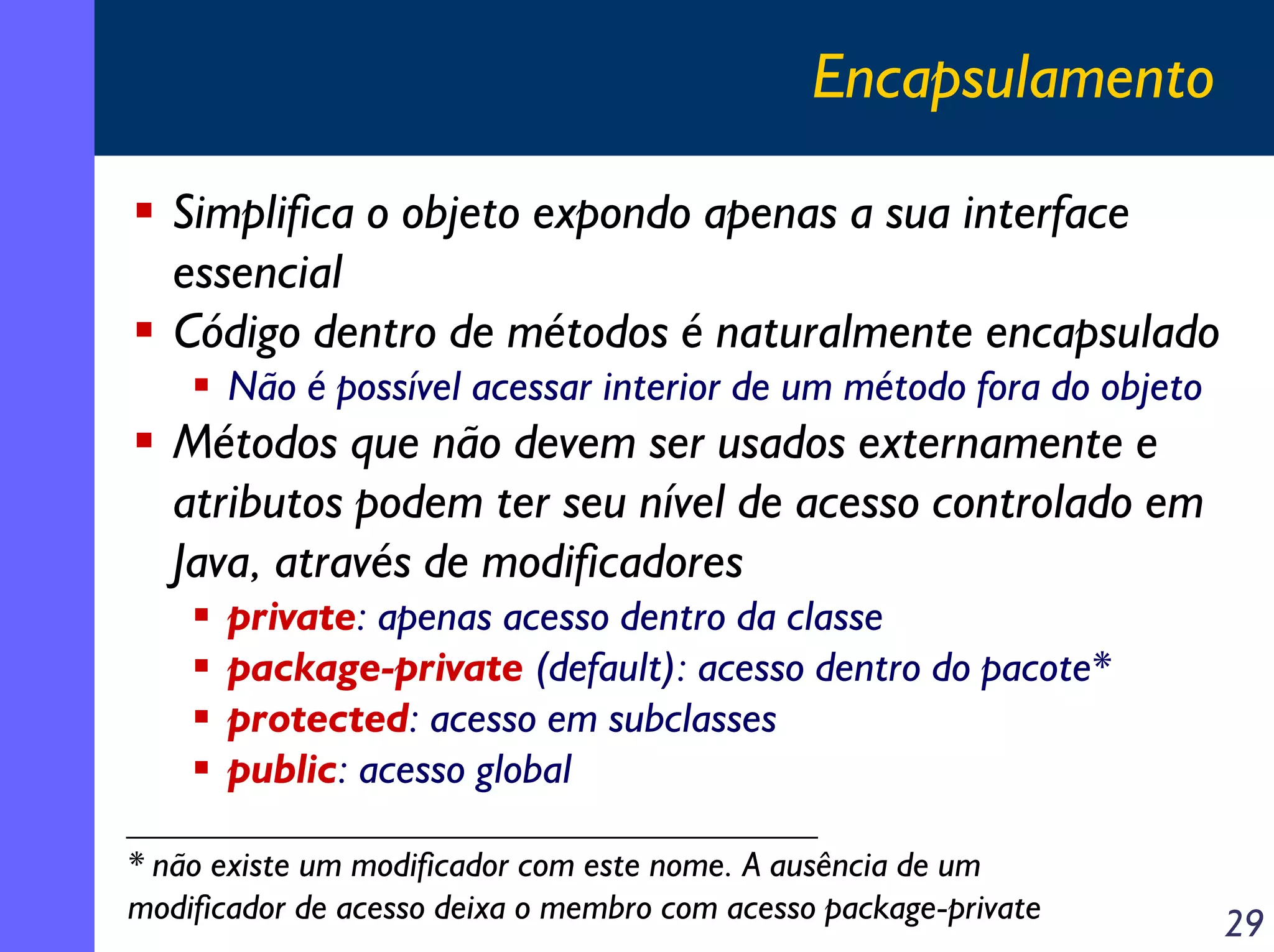 Encapsulamento
Simplifica o objeto expondo apenas a sua interface
essencial
Código dentro de métodos é naturalmente encapsulado
Não é possível acessar interior de um método fora do objeto

Métodos que não devem ser usados externamente e
atributos podem ter seu nível de acesso controlado em
Java, através de modificadores
private: apenas acesso dentro da classe
package-private (default): acesso dentro do pacote*
protected: acesso em subclasses
public: acesso global
* não existe um modificador com este nome. A ausência de um
modificador de acesso deixa o membro com acesso package-private

29

 