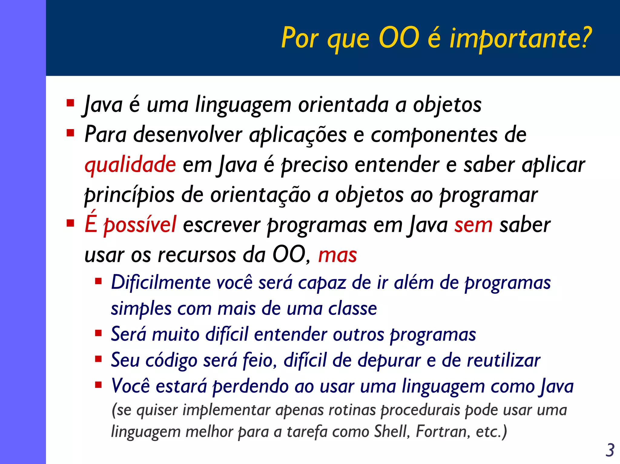 Por que OO é importante?
Java é uma linguagem orientada a objetos
Para desenvolver aplicações e componentes de
qualidade em Java é preciso entender e saber aplicar
princípios de orientação a objetos ao programar
É possível escrever programas em Java sem saber
usar os recursos da OO, mas
Dificilmente você será capaz de ir além de programas
simples com mais de uma classe
Será muito difícil entender outros programas
Seu código será feio, difícil de depurar e de reutilizar
Você estará perdendo ao usar uma linguagem como Java
(se quiser implementar apenas rotinas procedurais pode usar uma
linguagem melhor para a tarefa como Shell, Fortran, etc.)

3

 
