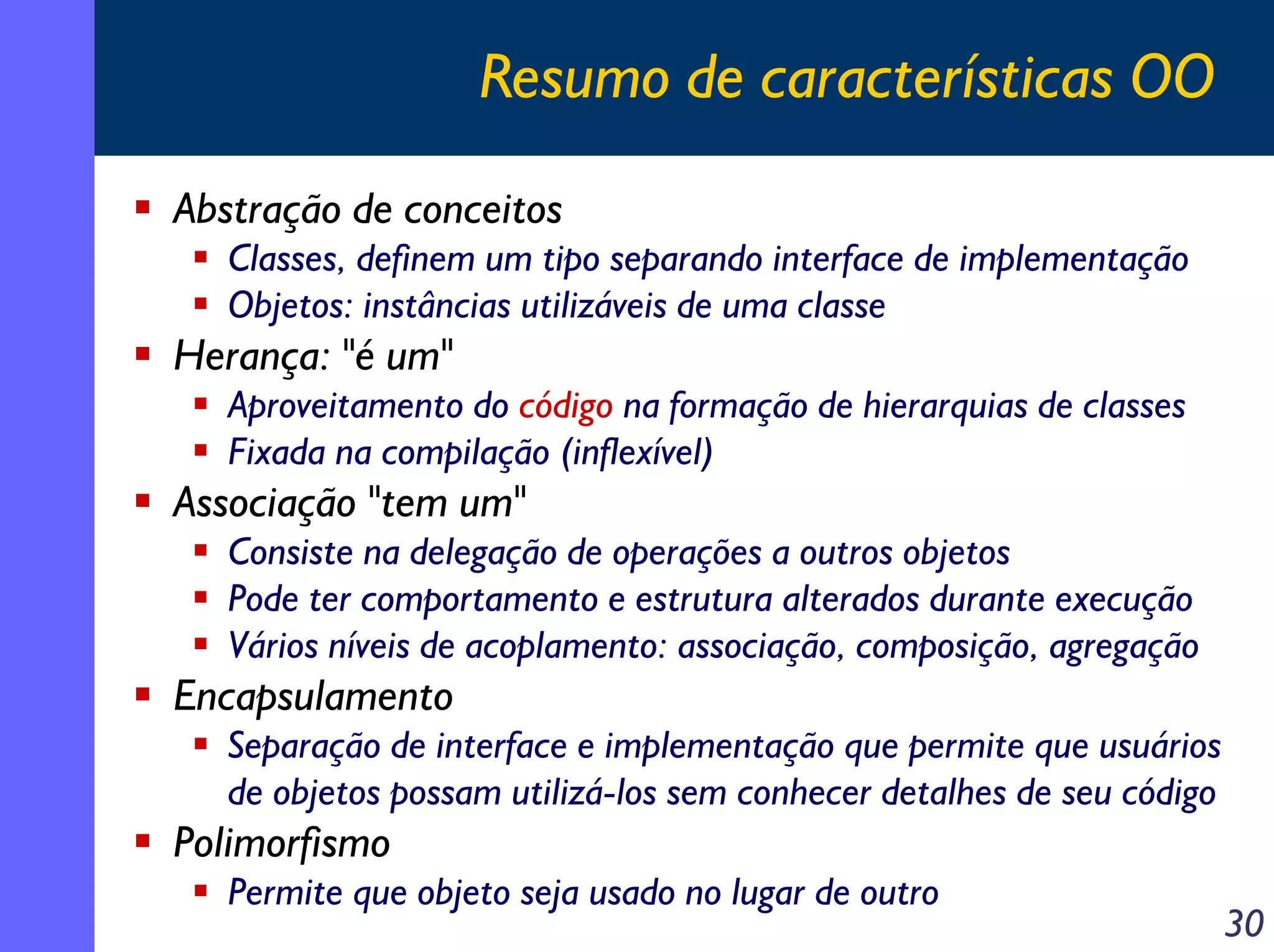 Resumo de características OO
Abstração de conceitos
Classes, definem um tipo separando interface de implementação
Objetos: instâncias utilizáveis de uma classe

Herança: "é um"
Aproveitamento do código na formação de hierarquias de classes
Fixada na compilação (inflexível)

Associação "tem um"
Consiste na delegação de operações a outros objetos
Pode ter comportamento e estrutura alterados durante execução
Vários níveis de acoplamento: associação, composição, agregação

Encapsulamento
Separação de interface e implementação que permite que usuários
de objetos possam utilizá-los sem conhecer detalhes de seu código

Polimorfismo
Permite que objeto seja usado no lugar de outro

30

 