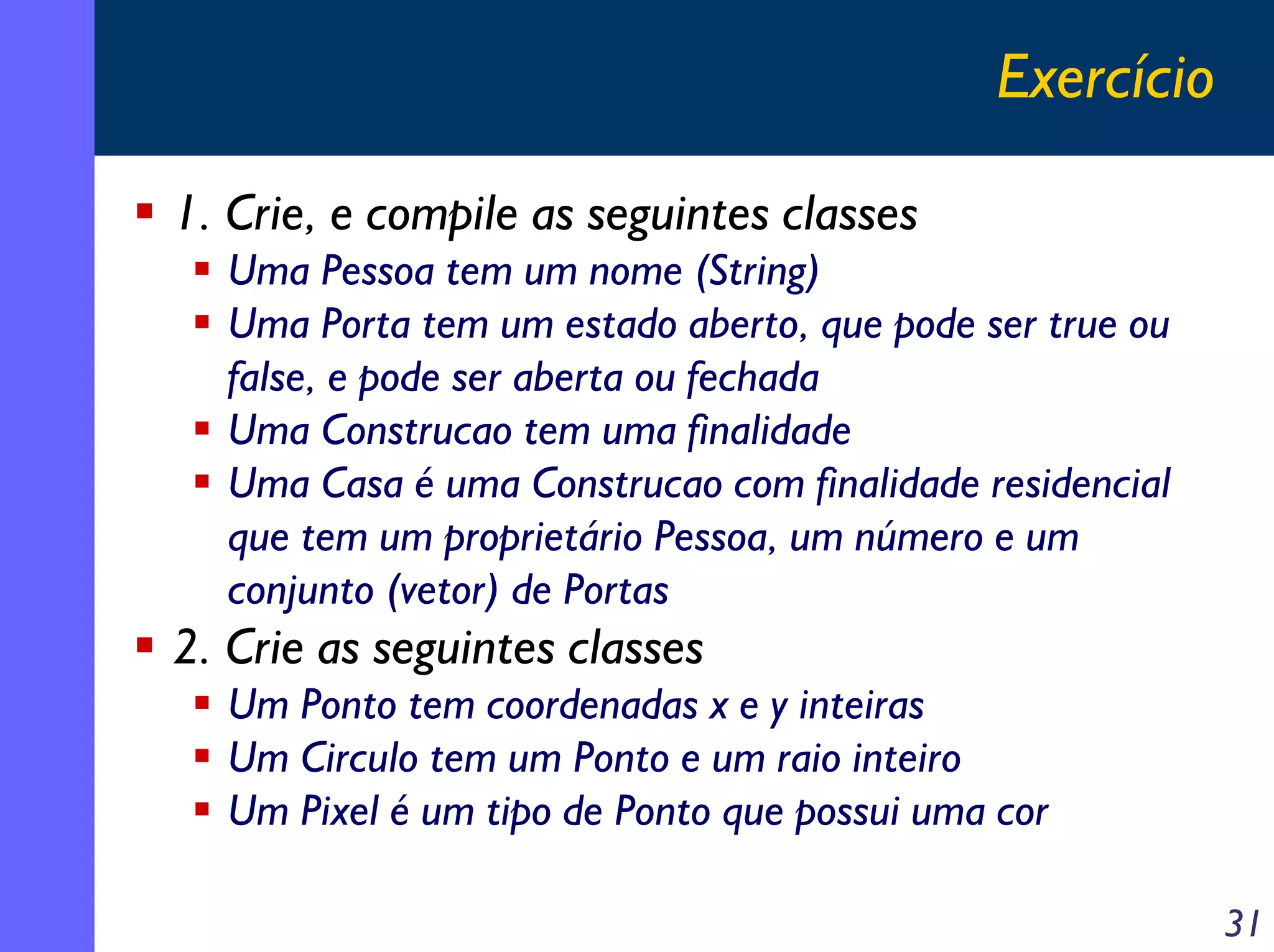 Exercício
1. Crie, e compile as seguintes classes
Uma Pessoa tem um nome (String)
Uma Porta tem um estado aberto, que pode ser true ou
false, e pode ser aberta ou fechada
Uma Construcao tem uma finalidade
Uma Casa é uma Construcao com finalidade residencial
que tem um proprietário Pessoa, um número e um
conjunto (vetor) de Portas

2. Crie as seguintes classes
Um Ponto tem coordenadas x e y inteiras
Um Circulo tem um Ponto e um raio inteiro
Um Pixel é um tipo de Ponto que possui uma cor
31

 