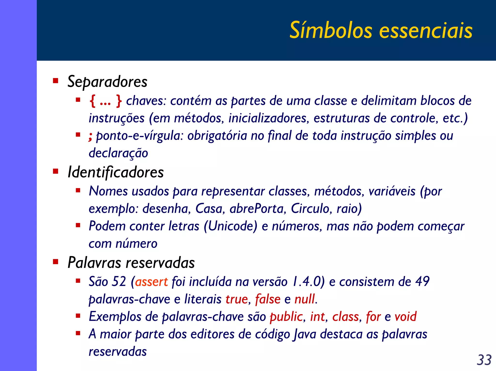Símbolos essenciais
Separadores
{ ... } chaves: contém as partes de uma classe e delimitam blocos de
instruções (em métodos, inicializadores, estruturas de controle, etc.)
; ponto-e-vírgula: obrigatória no final de toda instrução simples ou
declaração

Identificadores
Nomes usados para representar classes, métodos, variáveis (por
exemplo: desenha, Casa, abrePorta, Circulo, raio)
Podem conter letras (Unicode) e números, mas não podem começar
com número

Palavras reservadas
São 52 (assert foi incluída na versão 1.4.0) e consistem de 49
palavras-chave e literais true, false e null.
Exemplos de palavras-chave são public, int, class, for e void
A maior parte dos editores de código Java destaca as palavras
reservadas

33

 