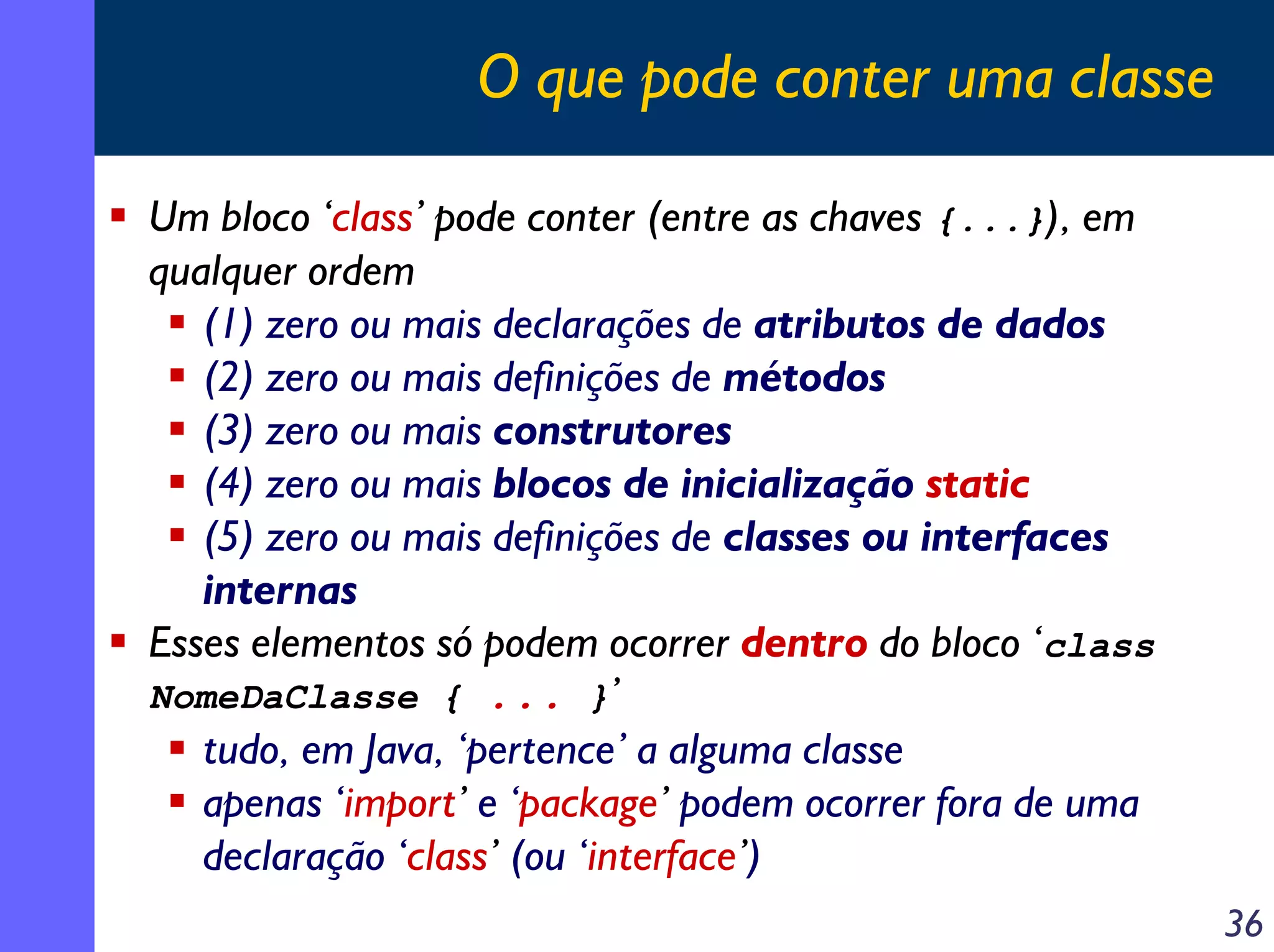 O que pode conter uma classe
Um bloco ‘class’ pode conter (entre as chaves {...}), em
qualquer ordem
(1) zero ou mais declarações de atributos de dados
(2) zero ou mais definições de métodos
(3) zero ou mais construtores
(4) zero ou mais blocos de inicialização static
(5) zero ou mais definições de classes ou interfaces
internas
Esses elementos só podem ocorrer dentro do bloco ‘class
NomeDaClasse { ... }’
tudo, em Java, ‘pertence’ a alguma classe
apenas ‘import’ e ‘package’ podem ocorrer fora de uma
declaração ‘class’ (ou ‘interface’)
36

 