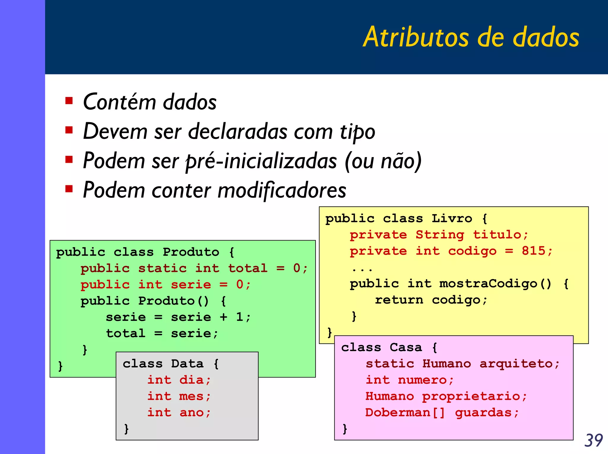 Atributos de dados
Contém dados
Devem ser declaradas com tipo
Podem ser pré-inicializadas (ou não)
Podem conter modificadores
public class Produto {
public static int total = 0;
public int serie = 0;
public Produto() {
serie = serie + 1;
total = serie;
}
class Data {
}
int dia;
int mes;
int ano;
}

public class Livro {
private String titulo;
private int codigo = 815;
...
public int mostraCodigo() {
return codigo;
}
}
class Casa {
static Humano arquiteto;
int numero;
Humano proprietario;
Doberman[] guardas;
}

39

 