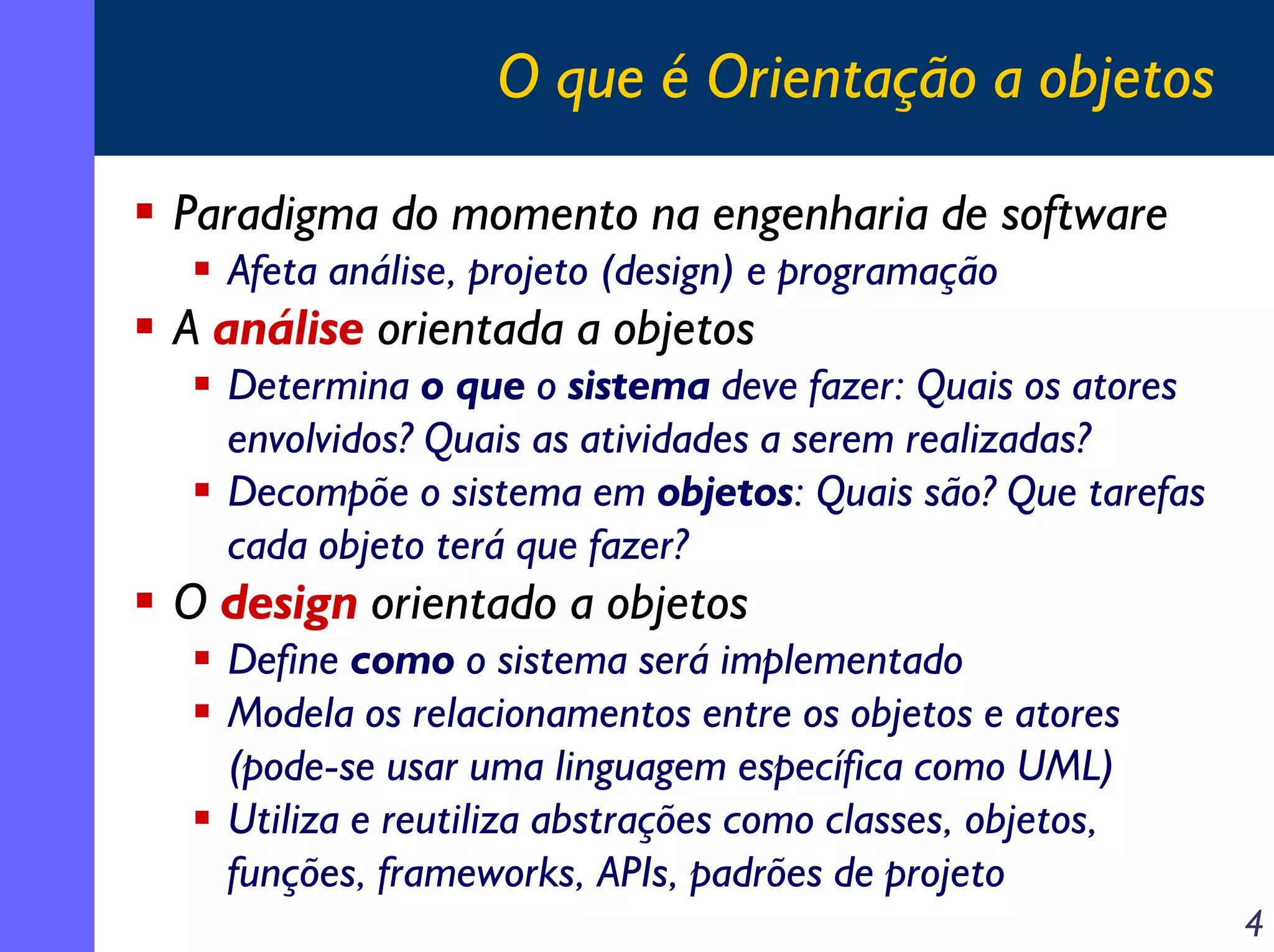 O que é Orientação a objetos
Paradigma do momento na engenharia de software
Afeta análise, projeto (design) e programação

A análise orientada a objetos

Determina o que o sistema deve fazer: Quais os atores
envolvidos? Quais as atividades a serem realizadas?
Decompõe o sistema em objetos: Quais são? Que tarefas
cada objeto terá que fazer?

O design orientado a objetos

Define como o sistema será implementado
Modela os relacionamentos entre os objetos e atores
(pode-se usar uma linguagem específica como UML)
Utiliza e reutiliza abstrações como classes, objetos,
funções, frameworks, APIs, padrões de projeto
4

 