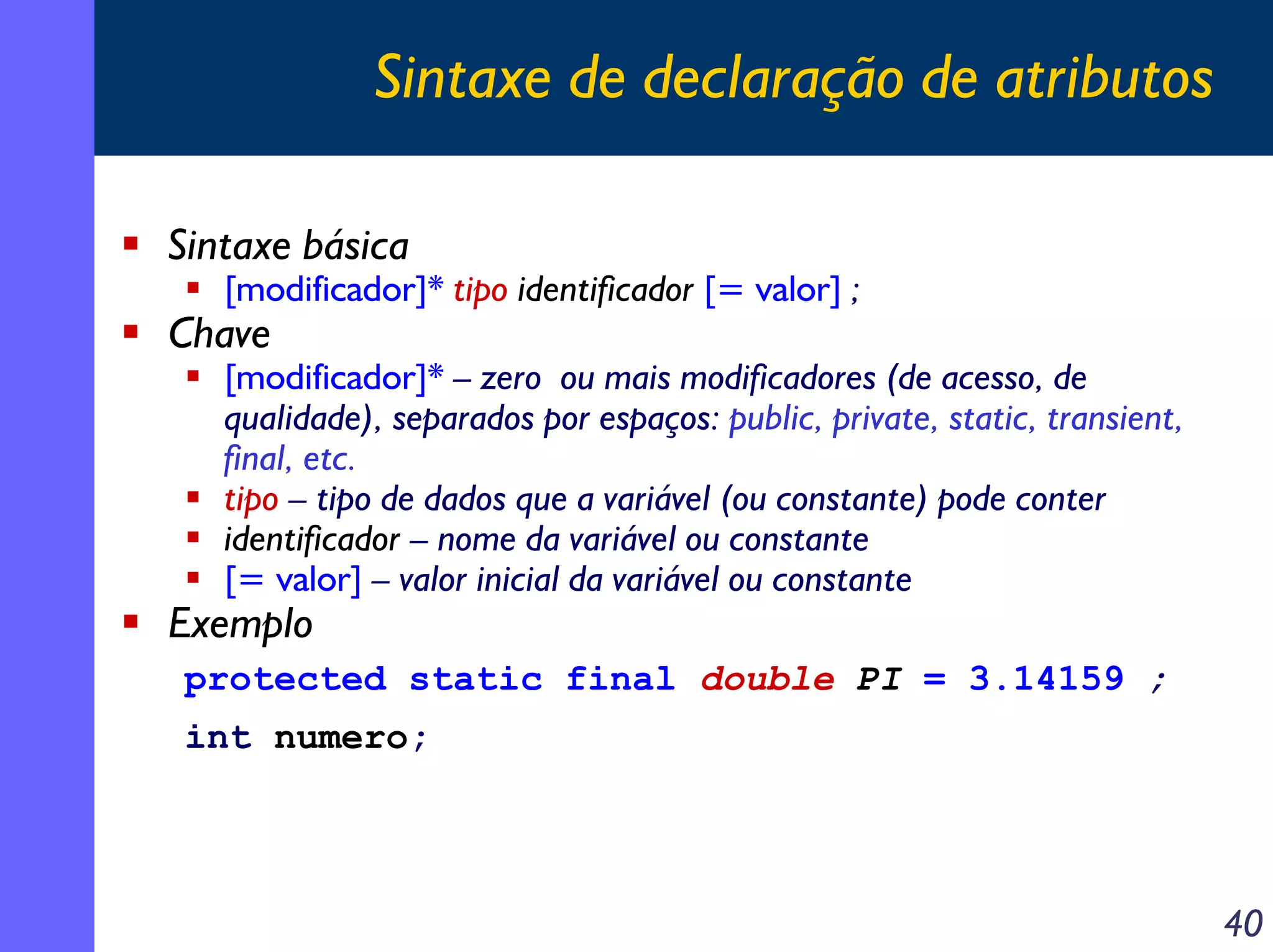 Sintaxe de declaração de atributos
Sintaxe básica

[modificador]* tipo identificador [= valor] ;

Chave

[modificador]* – zero ou mais modificadores (de acesso, de
qualidade), separados por espaços: public, private, static, transient,
final, etc.
tipo – tipo de dados que a variável (ou constante) pode conter
identificador – nome da variável ou constante
[= valor] – valor inicial da variável ou constante

Exemplo

protected static final double PI = 3.14159 ;
int numero;

40

 