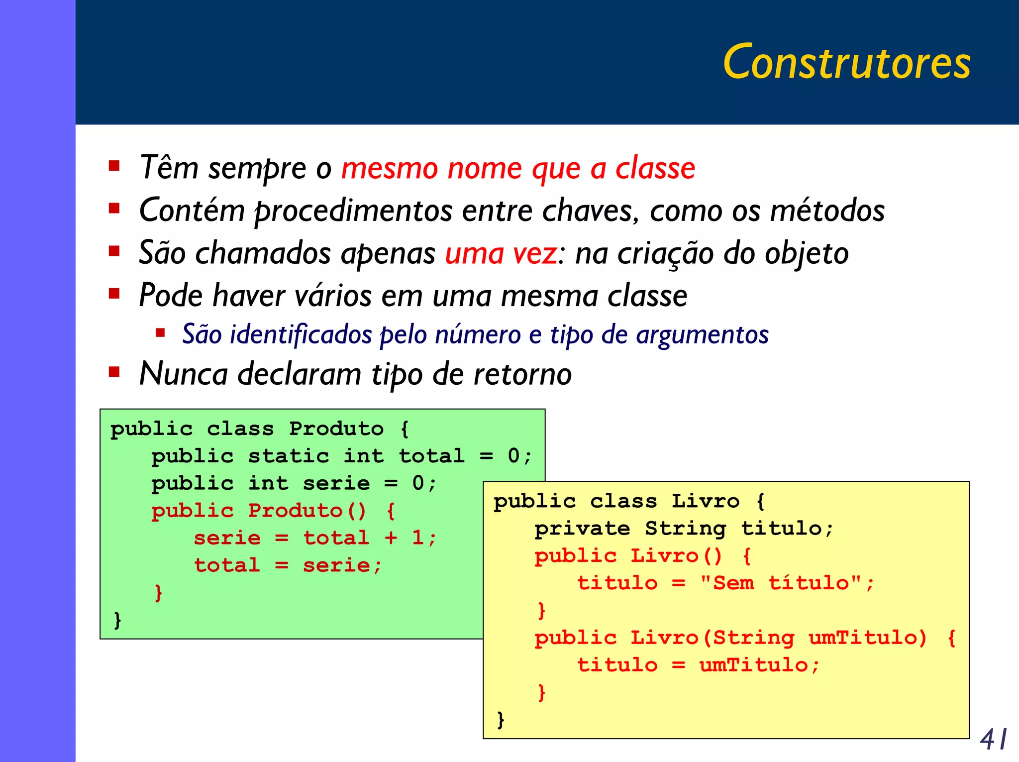 Construtores
Têm sempre o mesmo nome que a classe
Contém procedimentos entre chaves, como os métodos
São chamados apenas uma vez: na criação do objeto
Pode haver vários em uma mesma classe
São identificados pelo número e tipo de argumentos

Nunca declaram tipo de retorno
public class Produto {
public static int total = 0;
public int serie = 0;
public class Livro {
public Produto() {
private String titulo;
serie = total + 1;
public Livro() {
total = serie;
titulo = "Sem título";
}
}
}
public Livro(String umTitulo) {
titulo = umTitulo;
}
}

41

 