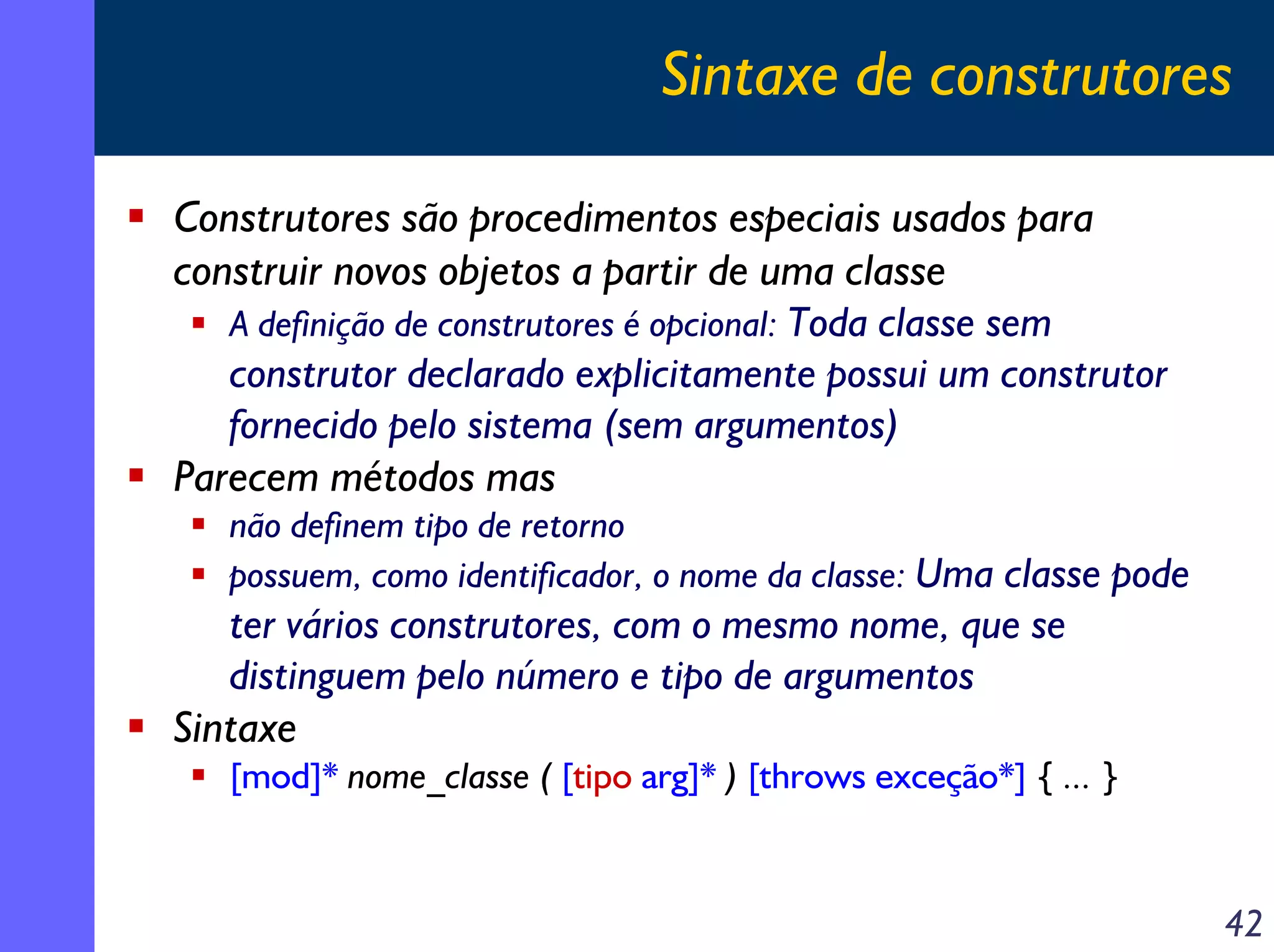 Sintaxe de construtores
Construtores são procedimentos especiais usados para
construir novos objetos a partir de uma classe
A definição de construtores é opcional: Toda classe sem
construtor declarado explicitamente possui um construtor
fornecido pelo sistema (sem argumentos)
Parecem métodos mas
não definem tipo de retorno
possuem, como identificador, o nome da classe: Uma classe pode

ter vários construtores, com o mesmo nome, que se
distinguem pelo número e tipo de argumentos
Sintaxe
[mod]* nome_classe ( [tipo arg]* ) [throws exceção*] { ... }

42

 