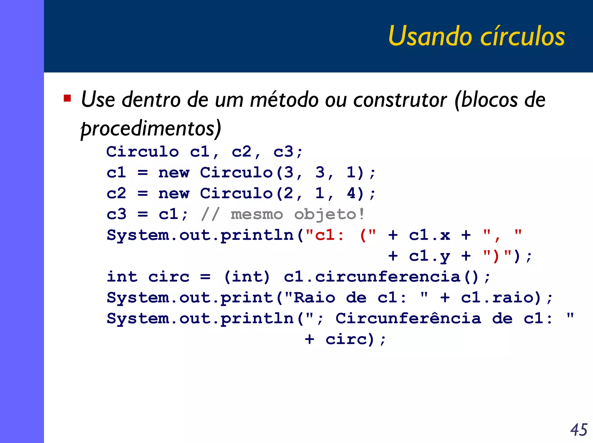 Usando círculos
Use dentro de um método ou construtor (blocos de
procedimentos)
Circulo c1, c2, c3;
c1 = new Circulo(3, 3, 1);
c2 = new Circulo(2, 1, 4);
c3 = c1; // mesmo objeto!
System.out.println("c1: (" + c1.x + ", "
+ c1.y + ")");
int circ = (int) c1.circunferencia();
System.out.print("Raio de c1: " + c1.raio);
System.out.println("; Circunferência de c1: "
+ circ);

45

 
