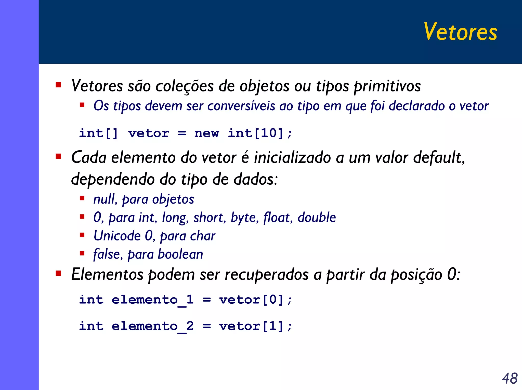 Vetores
Vetores são coleções de objetos ou tipos primitivos
Os tipos devem ser conversíveis ao tipo em que foi declarado o vetor
int[] vetor = new int[10];

Cada elemento do vetor é inicializado a um valor default,
dependendo do tipo de dados:
null, para objetos
0, para int, long, short, byte, float, double
Unicode 0, para char
false, para boolean

Elementos podem ser recuperados a partir da posição 0:
int elemento_1 = vetor[0];
int elemento_2 = vetor[1];

48

 