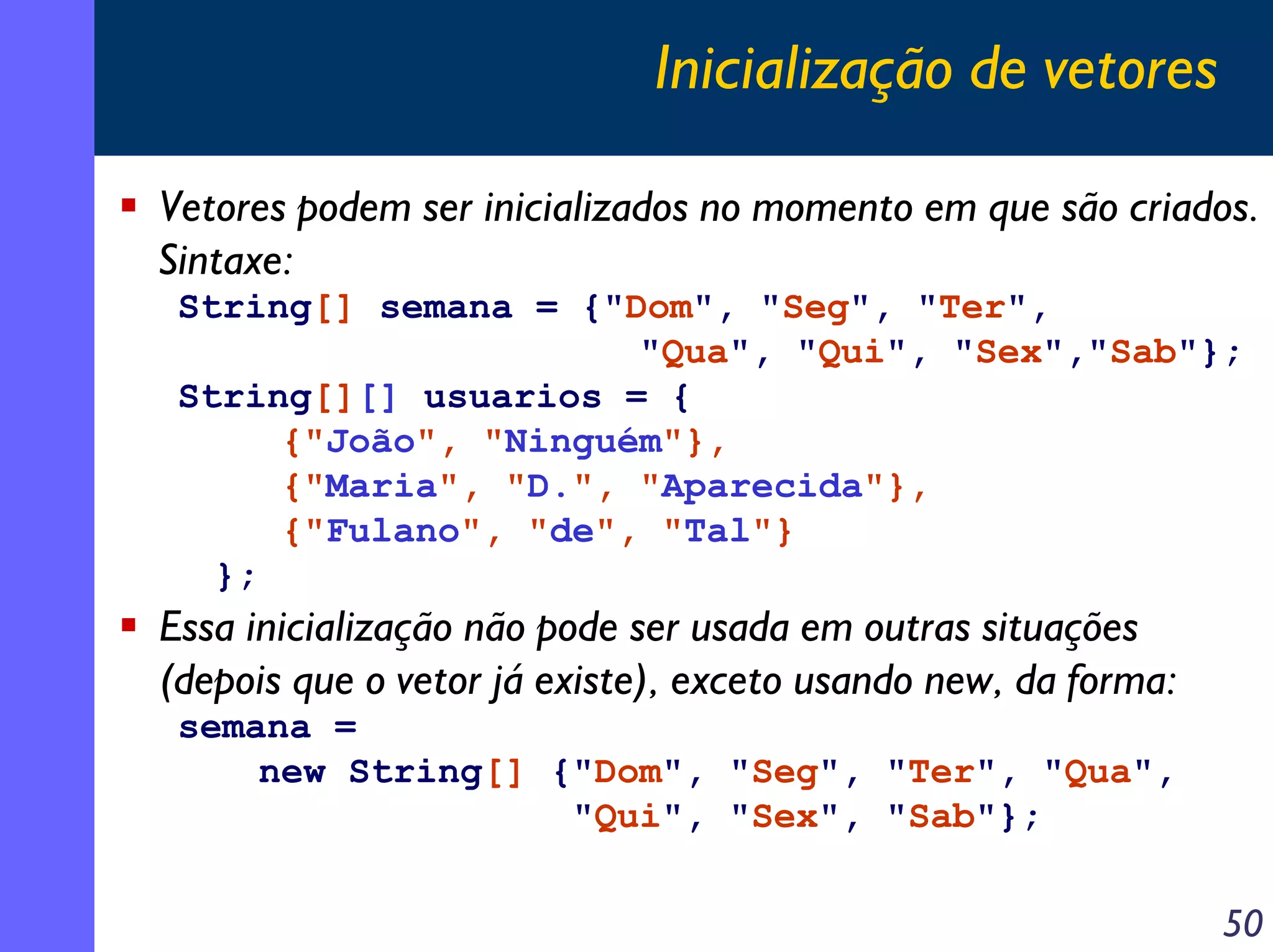 Inicialização de vetores
Vetores podem ser inicializados no momento em que são criados.
Sintaxe:
String[] semana = {"Dom", "Seg", "Ter",
"Qua", "Qui", "Sex","Sab"};
String[][] usuarios = {
{"João", "Ninguém"},
{"Maria", "D.", "Aparecida"},
{"Fulano", "de", "Tal"}
};

Essa inicialização não pode ser usada em outras situações
(depois que o vetor já existe), exceto usando new, da forma:
semana =
new String[] {"Dom", "Seg", "Ter", "Qua",
"Qui", "Sex", "Sab"};

50

 