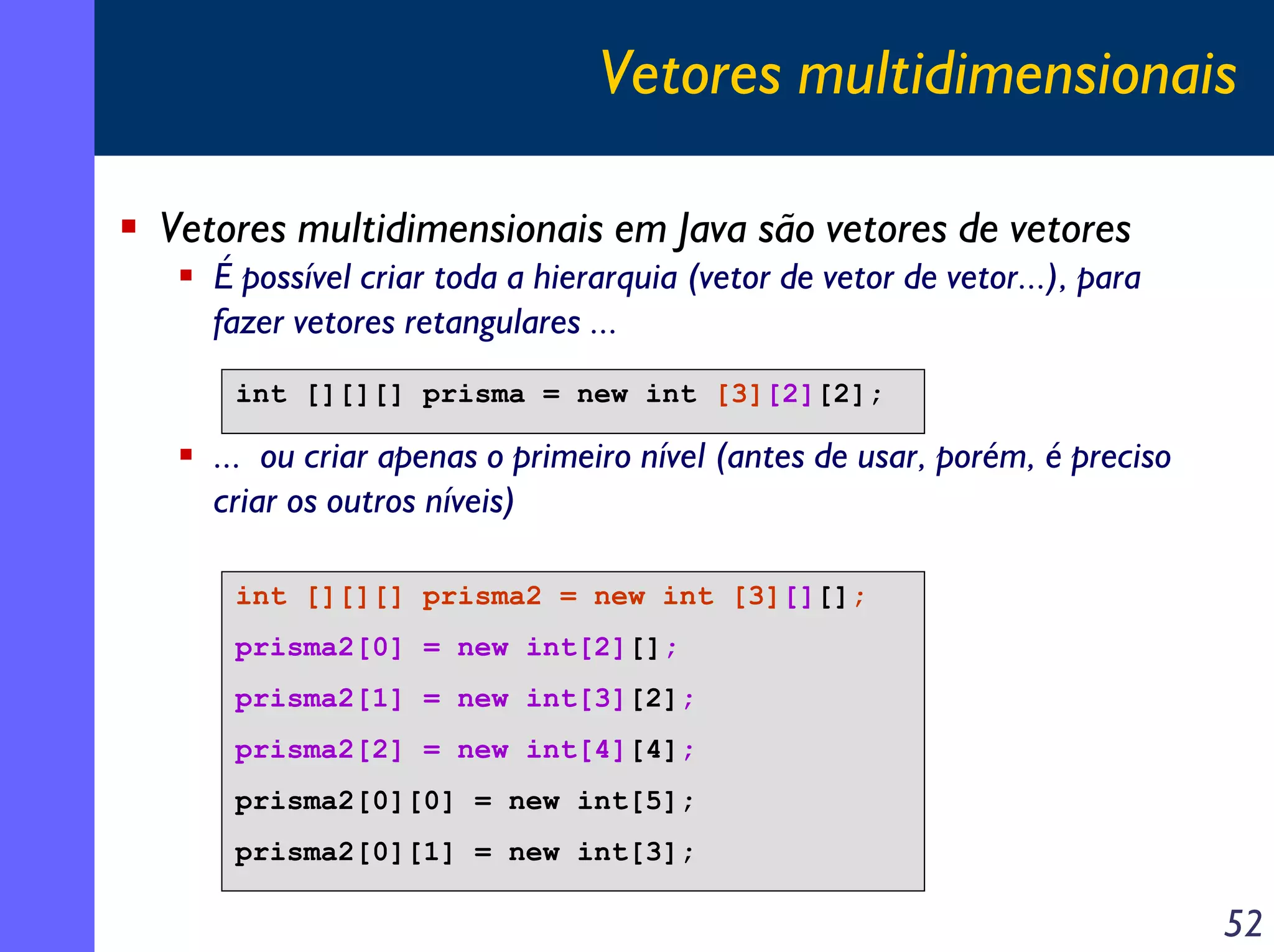 Vetores multidimensionais
Vetores multidimensionais em Java são vetores de vetores
É possível criar toda a hierarquia (vetor de vetor de vetor...), para
fazer vetores retangulares ...
int [][][] prisma = new int [3][2][2];

... ou criar apenas o primeiro nível (antes de usar, porém, é preciso
criar os outros níveis)
int [][][] prisma2 = new int [3][][];
prisma2[0] = new int[2][];
prisma2[1] = new int[3][2];
prisma2[2] = new int[4][4];
prisma2[0][0] = new int[5];
prisma2[0][1] = new int[3];

52

 
