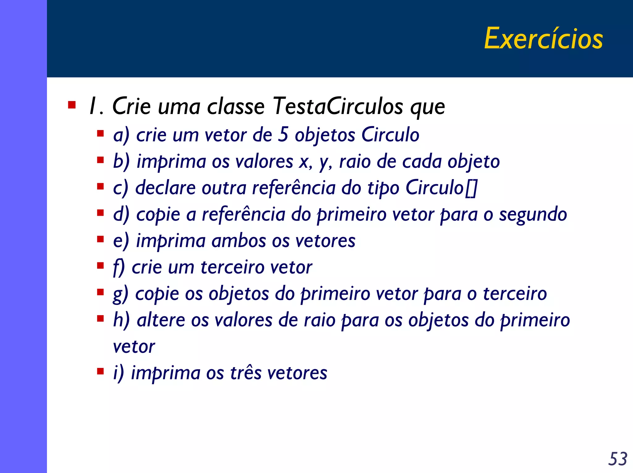 Exercícios
1. Crie uma classe TestaCirculos que
a) crie um vetor de 5 objetos Circulo
b) imprima os valores x, y, raio de cada objeto
c) declare outra referência do tipo Circulo[]
d) copie a referência do primeiro vetor para o segundo
e) imprima ambos os vetores
f) crie um terceiro vetor
g) copie os objetos do primeiro vetor para o terceiro
h) altere os valores de raio para os objetos do primeiro
vetor
i) imprima os três vetores

53

 
