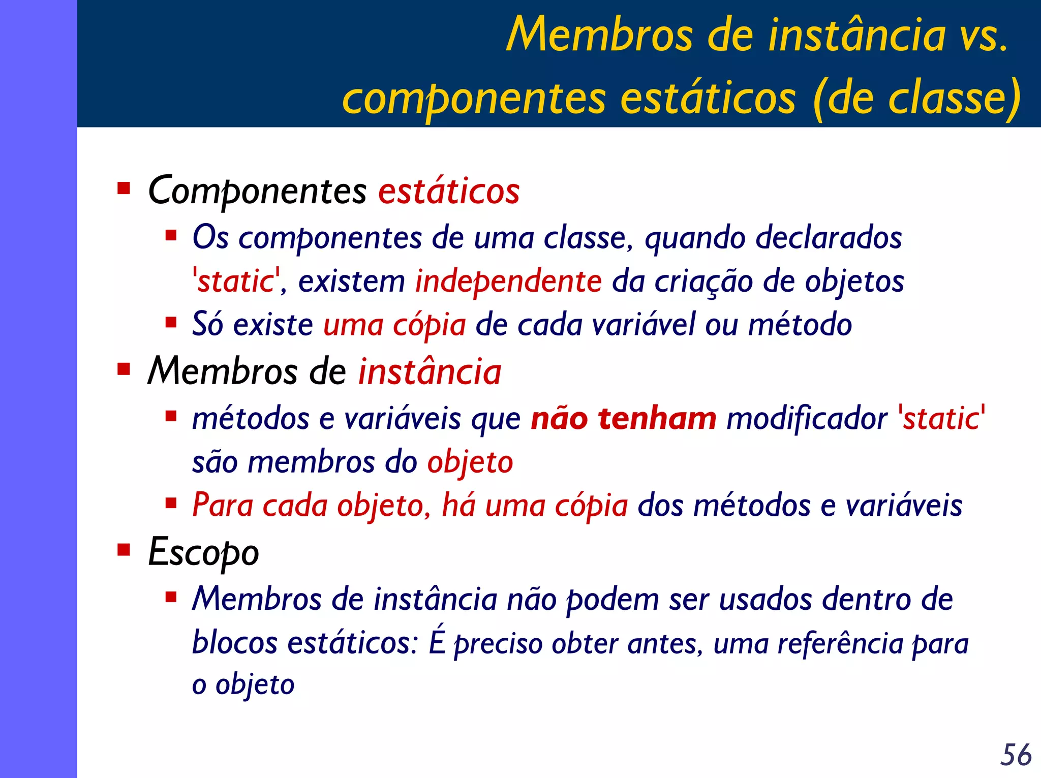 Membros de instância vs.
componentes estáticos (de classe)
Componentes estáticos
Os componentes de uma classe, quando declarados
'static', existem independente da criação de objetos
Só existe uma cópia de cada variável ou método

Membros de instância
métodos e variáveis que não tenham modificador 'static'
são membros do objeto
Para cada objeto, há uma cópia dos métodos e variáveis

Escopo
Membros de instância não podem ser usados dentro de
blocos estáticos: É preciso obter antes, uma referência para
o objeto
56

 
