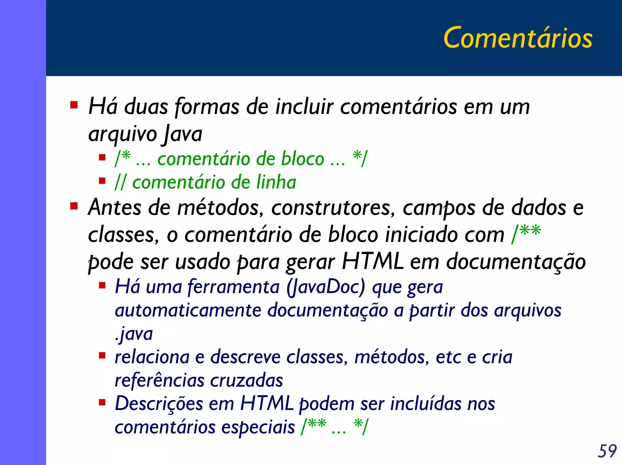 Comentários
Há duas formas de incluir comentários em um
arquivo Java
/* ... comentário de bloco ... */
// comentário de linha

Antes de métodos, construtores, campos de dados e
classes, o comentário de bloco iniciado com /**
pode ser usado para gerar HTML em documentação
Há uma ferramenta (JavaDoc) que gera
automaticamente documentação a partir dos arquivos
.java
relaciona e descreve classes, métodos, etc e cria
referências cruzadas
Descrições em HTML podem ser incluídas nos
comentários especiais /** ... */

59

 
