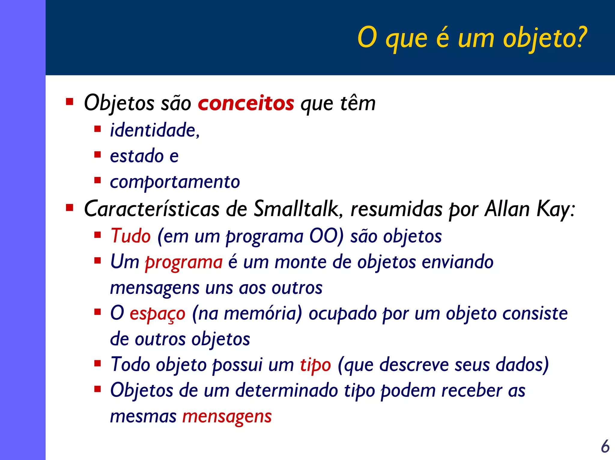 O que é um objeto?
Objetos são conceitos que têm
identidade,
estado e
comportamento

Características de Smalltalk, resumidas por Allan Kay:
Tudo (em um programa OO) são objetos
Um programa é um monte de objetos enviando
mensagens uns aos outros
O espaço (na memória) ocupado por um objeto consiste
de outros objetos
Todo objeto possui um tipo (que descreve seus dados)
Objetos de um determinado tipo podem receber as
mesmas mensagens
6

 