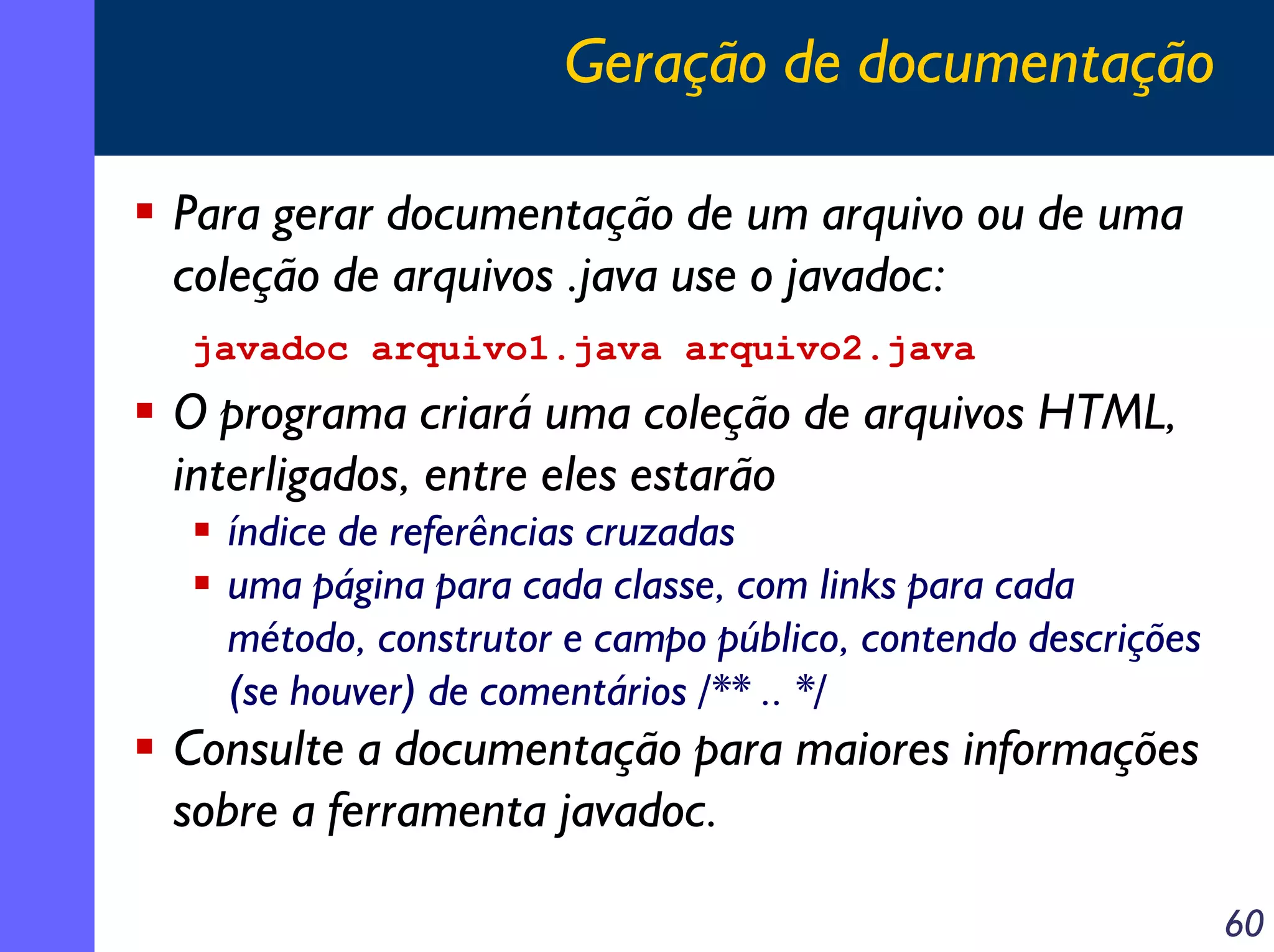 Geração de documentação
Para gerar documentação de um arquivo ou de uma
coleção de arquivos .java use o javadoc:
javadoc arquivo1.java arquivo2.java

O programa criará uma coleção de arquivos HTML,
interligados, entre eles estarão
índice de referências cruzadas
uma página para cada classe, com links para cada
método, construtor e campo público, contendo descrições
(se houver) de comentários /** .. */

Consulte a documentação para maiores informações
sobre a ferramenta javadoc.
60

 