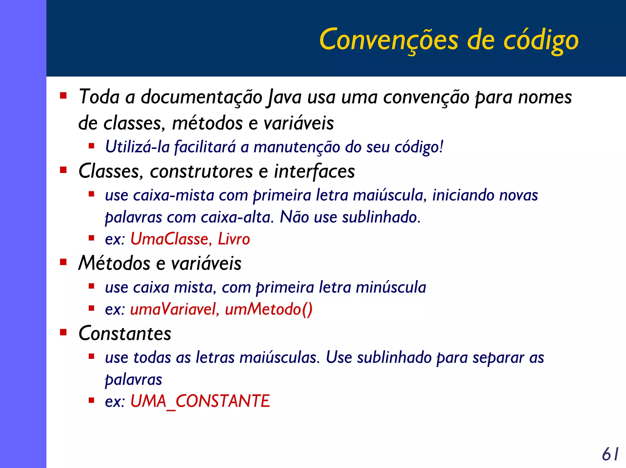 Convenções de código
Toda a documentação Java usa uma convenção para nomes
de classes, métodos e variáveis
Utilizá-la facilitará a manutenção do seu código!

Classes, construtores e interfaces
use caixa-mista com primeira letra maiúscula, iniciando novas
palavras com caixa-alta. Não use sublinhado.
ex: UmaClasse, Livro

Métodos e variáveis
use caixa mista, com primeira letra minúscula
ex: umaVariavel, umMetodo()

Constantes
use todas as letras maiúsculas. Use sublinhado para separar as
palavras
ex: UMA_CONSTANTE

61

 