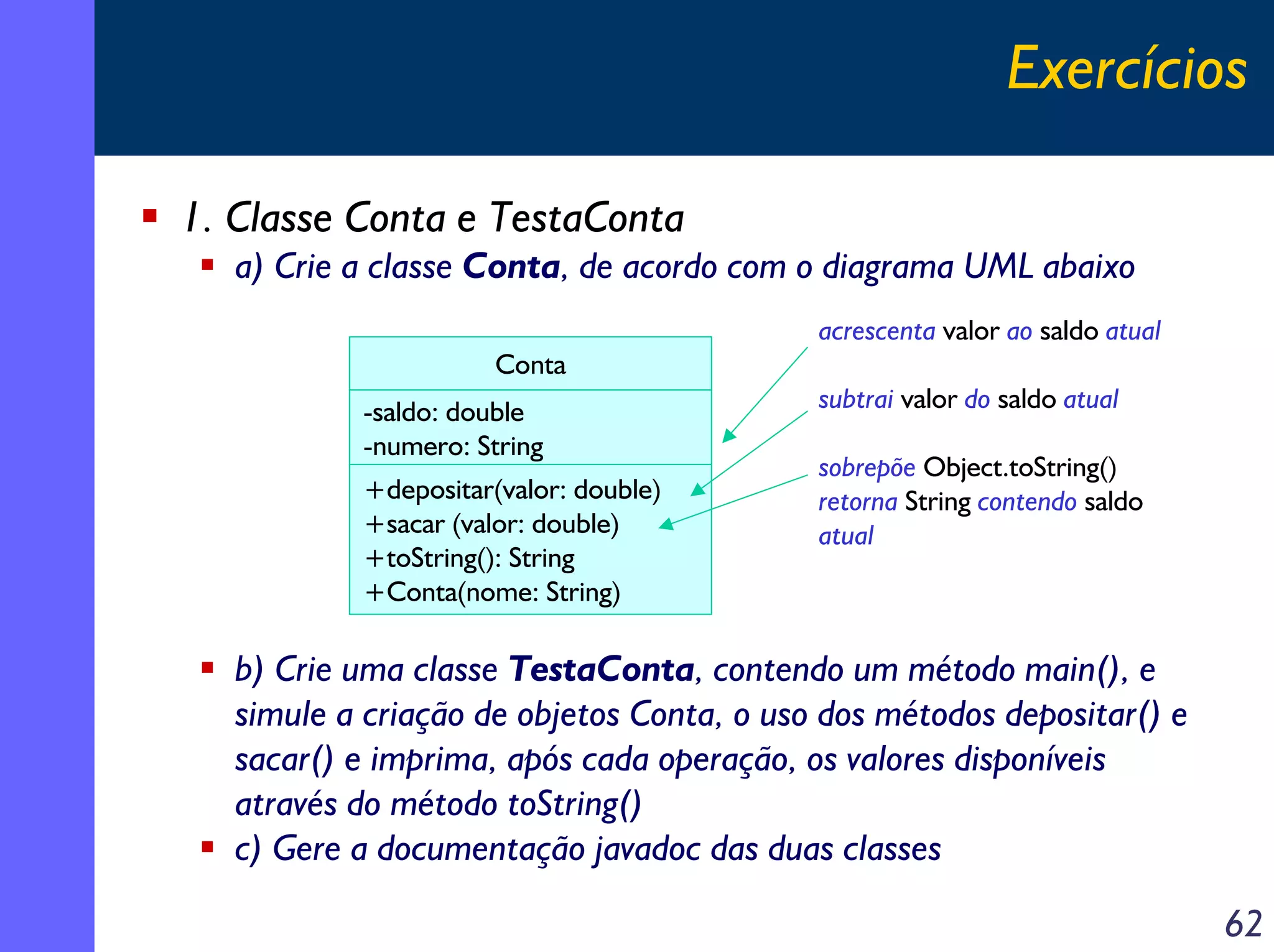 Exercícios
1. Classe Conta e TestaConta
a) Crie a classe Conta, de acordo com o diagrama UML abaixo
acrescenta valor ao saldo atual
Conta
-saldo: double
-numero: String
+depositar(valor: double)
+sacar (valor: double)
+toString(): String
+Conta(nome: String)

subtrai valor do saldo atual
sobrepõe Object.toString()
retorna String contendo saldo
atual

b) Crie uma classe TestaConta, contendo um método main(), e
simule a criação de objetos Conta, o uso dos métodos depositar() e
sacar() e imprima, após cada operação, os valores disponíveis
através do método toString()
c) Gere a documentação javadoc das duas classes

62

 