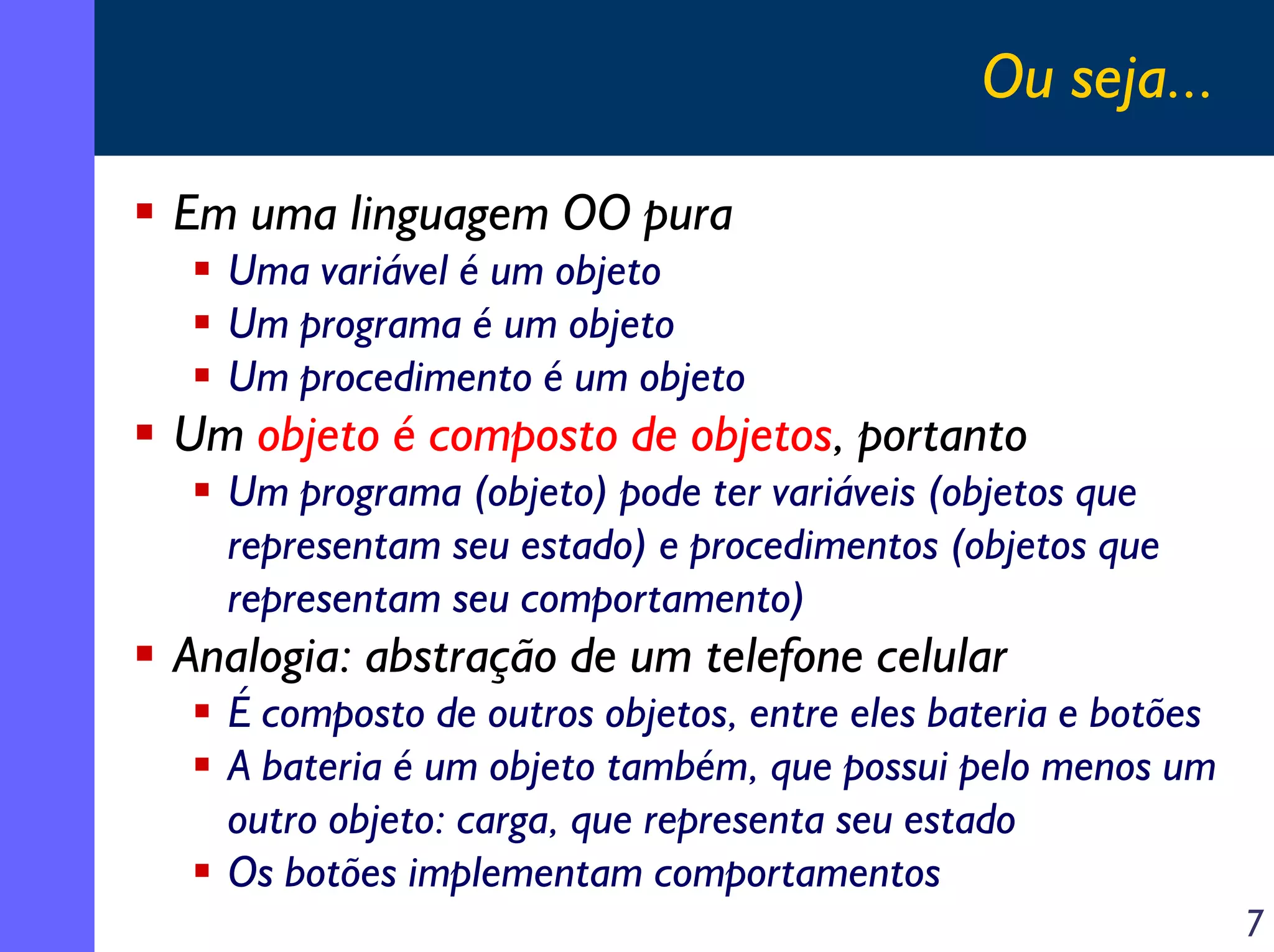 Ou seja...
Em uma linguagem OO pura
Uma variável é um objeto
Um programa é um objeto
Um procedimento é um objeto

Um objeto é composto de objetos, portanto
Um programa (objeto) pode ter variáveis (objetos que
representam seu estado) e procedimentos (objetos que
representam seu comportamento)

Analogia: abstração de um telefone celular
É composto de outros objetos, entre eles bateria e botões
A bateria é um objeto também, que possui pelo menos um
outro objeto: carga, que representa seu estado
Os botões implementam comportamentos
7

 