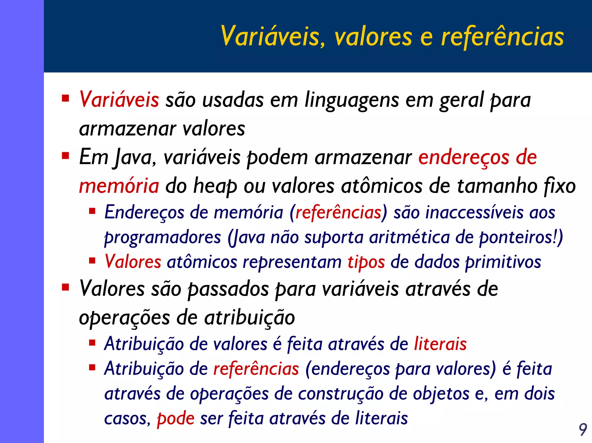Variáveis, valores e referências
Variáveis são usadas em linguagens em geral para
armazenar valores
Em Java, variáveis podem armazenar endereços de
memória do heap ou valores atômicos de tamanho fixo
Endereços de memória (referências) são inaccessíveis aos
programadores (Java não suporta aritmética de ponteiros!)
Valores atômicos representam tipos de dados primitivos

Valores são passados para variáveis através de
operações de atribuição
Atribuição de valores é feita através de literais
Atribuição de referências (endereços para valores) é feita
através de operações de construção de objetos e, em dois
casos, pode ser feita através de literais

9

 