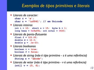 Exemplos de tipos primitivos e literais
Literais de caracter:
char c = 'a';
char z = 'u0041'; // em Unicode

Literais inteiros
int i = 10; short s = 15; byte b = 1;
long hexa = 0x9af0L; int octal = 0633;

Literais de ponto-flutuante
float f = 123.0f;
double d = 12.3;
double g = .1e-23;

Literais booleanos
boolean v = true;
boolean f = false;

Literais de string (não é tipo primitivo - s é uma referência)
String s = "abcde";

Literais de vetor (não é tipo primitivo - v é uma referência)
int[] v = {5, 6};

13

 
