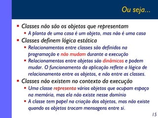 Ou seja...
Classes não são os objetos que representam
A planta de uma casa é um objeto, mas não é uma casa

Classes definem lógica estática
Relacionamentos entre classes são definidos na
programação e não mudam durante a execução
Relacionamentos entre objetos são dinâmicos e podem
mudar. O funcionamento da aplicação reflete a lógica de
relacionamento entre os objetos, e não entre as classes.

Classes não existem no contexto da execução
Uma classe representa vários objetos que ocupam espaço
na memória, mas ela não existe nesse domínio
A classe tem papel na criação dos objetos, mas não existe
quando os objetos trocam mensagens entre si.
15

 