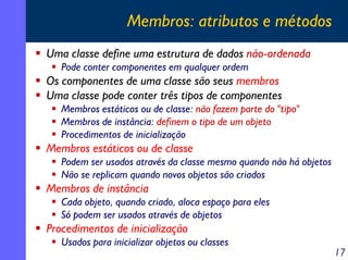 Membros: atributos e métodos
Uma classe define uma estrutura de dados não-ordenada
Pode conter componentes em qualquer ordem

Os componentes de uma classe são seus membros
Uma classe pode conter três tipos de componentes
Membros estáticos ou de classe: não fazem parte do "tipo"
Membros de instância: definem o tipo de um objeto
Procedimentos de inicialização

Membros estáticos ou de classe
Podem ser usados através da classe mesmo quando não há objetos
Não se replicam quando novos objetos são criados

Membros de instância
Cada objeto, quando criado, aloca espaço para eles
Só podem ser usados através de objetos

Procedimentos de inicialização
Usados para inicializar objetos ou classes

17

 