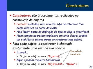 Construtores
Construtores são procedimentos realizados na
construção de objetos
Parecem métodos, mas não têm tipo de retorno e têm
nome idêntico ao nome da classe
Não fazem parte da definição do tipo do objeto (interface)
Nem sempre aparecem explícitos em uma classe: podem
ser omitidos (o sistema oferece uma implementação default)

Para cada objeto, o construtor é chamado
exatamente uma vez: na sua criação
Exemplo:
> Objeto obj = new Objeto();

Chamada de
construtor

Alguns podem requerer parâmetros
> Objeto obj = new Objeto(35, "Nome");

20

 
