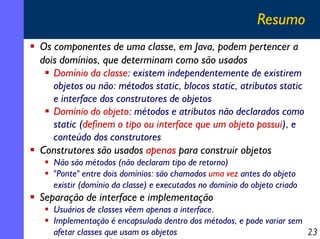 Resumo
Os componentes de uma classe, em Java, podem pertencer a
dois domínios, que determinam como são usados
Domínio da classe: existem independentemente de existirem
objetos ou não: métodos static, blocos static, atributos static
e interface dos construtores de objetos
Domínio do objeto: métodos e atributos não declarados como
static (definem o tipo ou interface que um objeto possui), e
conteúdo dos construtores
Construtores são usados apenas para construir objetos
Não são métodos (não declaram tipo de retorno)
"Ponte" entre dois domínios: são chamados uma vez antes do objeto
existir (domínio da classe) e executados no domínio do objeto criado

Separação de interface e implementação
Usuários de classes vêem apenas a interface.
Implementação é encapsulada dentro dos métodos, e pode variar sem
afetar classes que usam os objetos
23

 